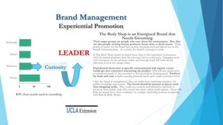 Brand Management
Experiential Promotion
The Body Shop is an Energized Brand that
Needs Grooming
Their target groups are people who care about the environment. But, they
are also people seeking beauty products, better skin, or fresh scents. These
points-of-parity for the brand have gotten overshadowed and almost lost in the
brands communication. As a result, the brand’s relevance is weak.
If The Body Shop turned its brand focus back to the customers’ interactions
with the natural products, then the relevance factor could grow. Engaging more
with customers on the products online and through retail will build up the
relevance level in the energy chain.
Experiential showcases at specific environmental and organic events
would get new customers interacting the product. This will also speak more
to emotional needs of the customer to feel good about looking good. Products
for body and soul includes meeting personal needs and a wider customer focus.
Once the brand is strengthened, they can build more marketing initiatives for
public knowledge and esteem. The brand should be present at places more
than shopping malls. They could use contests and interactive methods to
promote more public trials that extend into more online retail options. These will
help the brand move from a curiosity to a unique leadership position competing
with Bath & Body Works.
0 50 100
Energy
Relevance
Esteem
Knowledge
Curiosity
LEADER
BAV chart results used in consulting
 