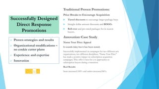 Successfully Designed
Direct Response
Promotions
Traditional Proven Promotions:
Price Breaks to Encourage Acquisition
 Tiered discounts to encourage larger package buys.
 Straight dollar amount discounts and BOGOs.
 Roll-over and pro-rated packages for in-season
buyers.
Innovation: Case Study
Name Your Price Appeal
It sounds risky but it has been tested.
Successfully implemented on campaigns for two different arts
organizations, two different disciplines, “Name Your Price”
has made a positive impact on subscription acquisition
campaigns. This offer is best for a re-approaches to
subscription buyers during a transition.
Real Results
Seats increased 100% and orders increased 86%.
 Proven strategies and results
 Organizational modifications –
no cookie cutter plans
 Experience and expertise
 Innovation
 