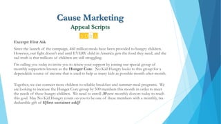 Cause Marketing
Appeal Scripts
Excerpt: First Ask
Since the launch of the campaign, 460 million meals have been provided to hungry children.
However, our fight doesn’t end until EVERY child in America gets the food they need, and the
sad truth is that millions of children are still struggling.
I'm calling you today to invite you to renew your support by joining our special group of
monthly supporters known as the Hunger Core. No Kid Hungry looks to this group for a
dependable source of income that is used to help as many kids as possible month-after-month.
Together, we can connect more children to reliable breakfast and summer meal programs. We
are looking to increase the Hunger Core group by 500 members this month in order to meet
the needs of these hungry children. We need to enroll 30 new monthly donors today to reach
this goal. May No Kid Hungry count on you to be one of these members with a monthly, tax-
deductible gift of $[first sustainer ask]?
 