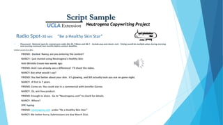 Script Sample
 Placement: National spot for mainstream radio like 94.7 Wave and 98.7. Include pop and classic rock. Timing would be multiple plays during morning
and evening commute two months before contest deadline.
Ambient sounds of an office.
FRIEND: Excited. Nancy, are you entering the contest?
NANCY: I just started using Neutrogena’s Healthy Skin
Anti-Wrinkle Cream two weeks ago.
FRIEND: And I can already see a difference! I’ll shoot the video.
NANCY: But what would I say?
FRIEND: You feel better about your skin. It’s glowing, and Bill actually took you out on game night.
NANCY: A first in 7 years.
FRIEND: Come on. You could star in a commercial with Jennifer Garner.
NANCY: Or, win free product.
FRIEND: Enough to share. Go to “Neutrogena.com” to check for details.
NANCY: Where?
SFX: typing
FRIEND: neutrogena.com under “Be a Healthy Skin Star.”
NANCY: We better hurry. Submissions are due March 31st.
Radio Spot-30 sec “Be a Healthy Skin Star”
Neutrogena Copywriting Project
 
