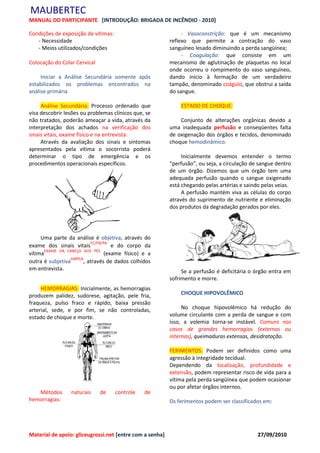 MAUBERTEC
MANUAL DO PARTICIPANTE [INTRODUÇÃO: BRIGADA DE INCÊNDIO - 2010]

Condições de exposição de vítimas:                             - Vasoconstrição: que é um mecanismo
   - Necessidade                                          reflexo que permite a contração do vaso
   - Meios utilizados/condições                           sanguíneo lesado diminuindo a perda sangüínea;
                                                               - Coagulação: que consiste em um
Colocação do Colar Cervical                               mecanismo de aglutinação de plaquetas no local
                                                          onde ocorreu o rompimento do vaso sanguíneo,
     Iniciar a Análise Secundária somente após            dando início à formação de um verdadeiro
estabilizados os problemas encontrados na                 tampão, denominado coágulo, que obstrui a saída
análise primária                                          do sangue.

     Análise Secundária: Processo ordenado que                ESTADO DE CHOQUE:
visa descobrir lesões ou problemas clínicos que, se
não tratados, poderão ameaçar a vida, através da              Conjunto de alterações orgânicas devido a
interpretação dos achados na verificação dos              uma inadequada perfusão e conseqüentes falta
sinais vitais, exame físico e na entrevista.              de oxigenação dos órgãos e tecidos, denominado
     Através da avaliação dos sinais e sintomas           choque hemodinâmico.
apresentados pela vítima o socorrista poderá
determinar o tipo de emergência e os                           Inicialmente devemos entender o termo
procedimentos operacionais específicos.                   “perfusão”, ou seja, a circulação de sangue dentro
                                                          de um órgão. Dizemos que um órgão tem uma
                                                          adequada perfusão quando o sangue oxigenado
                                                          está chegando pelas artérias e saindo pelas veias.
                                                               A perfusão mantém viva as células do corpo
                                                          através do suprimento de nutriente e eliminação
                                                          dos produtos da degradação gerados por eles.




     Uma parte da análise é objetiva, através do
exame dos sinais vitaisFC/FR/PA e do corpo da
       EXAME DA CABEÇA AOS PÉS
vítima                          (exame físico) e a
                 AMPLA
outra é subjetiva      , através de dados colhidos
em entrevista.                                                 Se a perfusão é deficitária o órgão entra em
                                                          sofrimento e morre.
     HEMORRAGIAS: Inicialmente, as hemorragias
produzem palidez, sudorese, agitação, pele fria,              CHOQUE HIPOVOLÊMICO
fraqueza, pulso fraco e rápido, baixa pressão
arterial, sede, e por fim, se não controladas,                 No choque hipovolêmico há redução do
estado de choque e morte.                                 volume circulante com a perda de sangue e com
                                                          isso, a volemia torna-se instável. Comuns nos
                                                          casos de grandes hemorragias (externas ou
                                                          internas), queimaduras extensas, desidratação.

                                                          FERIMENTOS: Podem ser definidos como uma
                                                          agressão à integridade tecidual.
                                                          Dependendo da localização, profundidade e
                                                          extensão, podem representar risco de vida para a
                                                          vítima pela perda sangüínea que podem ocasionar
                                                          ou por afetar órgãos internos.
   Métodos       naturais     de     controle   de
hemorragias:                                              Os ferimentos podem ser classificados em:




Material de apoio: gliceugrossi.net [entre com a senha]                                       27/09/2010
 