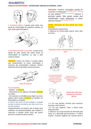 MAUBERTEC
MANUAL DO PARTICIPANTE [INTRODUÇÃO: BRIGADA DE INCÊNDIO - 2010]

                                                          Importante: Visualizar articulações quando for
                                                          necessária a imobilização1 articulação antes e 1 depois e
                                                          ao usar ataduracomece das extremidades observe a
                                                          perfusão capilar. Não perder tempo com
                                                          imobilizações muito elaboradas e retirar
                                                          adornos naturaisanéis, alianças, colares, etc

1. Ferimento aberto: é aquela onde existe uma             OVACE: Obstrução de Vias aéreas por corpo
perda de continuidade da superfície cutânea, ou           estranho
seja, onde a pele está aberta.                            Procedimentos operacionais:
                                                          1. Observar se a vítima pode respirar, tossir, falar
                                                          ou chorar




                                                           Pergunte a vítima: você pode falar, incentive–a a
2. Ferimento fechado ou contusão: a lesão ocorre
                                                                                tossir
abaixo da pele, porém não existe perda da
continuidade na superfície, ou seja, a pele
continua intacta.

TRAUMAS: Iremos nos limitar a estudar lesões
que comprometam os ossos, articulações e
músculos das extremidades corporais. Existem
diferentes formas de lesões nessas estruturas.



                                                          Se a vítima não puder falar
                                                           ou a tosse for ineficiente,      Execute sucessivas
                                                            posicione-se por trás e      compressões no sentido do
                                                          apoie ambas as mãos entre          diafragma, até a
                                                            o umbigo e o processo             desobstrução.
                                                                    xifoide.
                Sinais de Fraturas

Os ossos podem:
- Quebrar - se (fratura);
- Desencaixar-se em alguma articulação (luxação)                                             Posição das mãos para
ou ambos.                                                                                    aplicação da manobra
- Os músculos e os tendões que os ligam aos ossos                                                   efetiva.
podem sofrer torções (entorses) ou também ser
distendidos ou rompidos.
A maioria das lesões de extremidades é avaliada
durante a análise secundária, por não causar risco         1.1. Em caso positivo: Orientar para continuar
de vida imediato.                                         tossindo e não interferir.
Frequentemente, no entanto, são as lesões mais             1.2. Em caso negativo: tratar a vítima como
evidentes nos politraumatizados, que induzem o            obstrução total.
socorrista a cometer vários erros, por querer             2. Observar se o corpo estranho foi eliminado pela
priorizar o tratamento de tais lesões.                    tosse; se a obstrução parcial persistir e a vítima
                                                          respirar: ministrar oxigênio por máscara facial e



Material de apoio: gliceugrossi.net [entre com a senha]                                                   27/09/2010
 