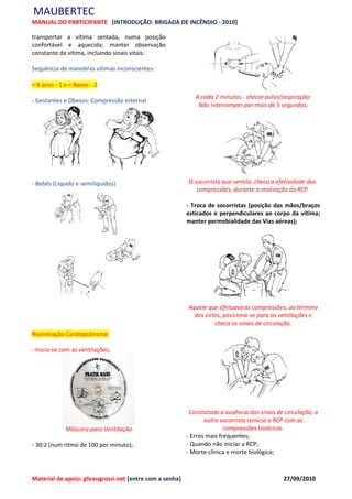 MAUBERTEC
MANUAL DO PARTICIPANTE [INTRODUÇÃO: BRIGADA DE INCÊNDIO - 2010]

transportar a vítima sentada, numa posição
confortável e aquecida; manter observação
constante da vítima, incluindo sinais vitais.

Sequência de manobras vítimas inconscientes:

< 8 anos - 1 e < 8anos - 2
                                                             A cada 2 minutos - checar pulso/respiração;
- Gestantes e Obesos: Compressão esternal
                                                              Não interromper por mais de 5 segundos;




- Bebês (Líquido e semilíquidos)                          O socorrista que ventila, checa a efetividade das
                                                             compressões, durante a realização da RCP

                                                          - Troca de socorristas (posição das mãos/braços
                                                          esticados e perpendiculares ao corpo da vítima;
                                                          manter permebialidade das Vias aéreas);




                                                          Aquele que efetuava as compressões, ao término
                                                            dos ciclos, posiciona-se para as ventilações e
                                                                    checa os sinais de circulação.
Reanimação Cardiopulmonar

- Inicia-se com as ventilações;




                                                           Constatada a ausência dos sinais de circulação, o
                                                                 outro socorrista reinicia a RCP com as
             Máscara para Ventilação                                     compressões torácicas.
                                                          - Erros mais frequentes;
- 30:2 (num ritmo de 100 por minuto);                     - Quando não iniciar a RCP;
                                                          - Morte clínica e morte biológica;



Material de apoio: gliceugrossi.net [entre com a senha]                                       27/09/2010
 