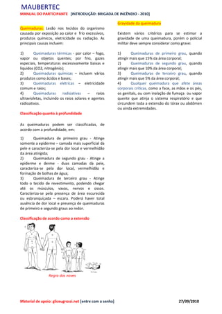 MAUBERTEC
MANUAL DO PARTICIPANTE [INTRODUÇÃO: BRIGADA DE INCÊNDIO - 2010]

                                                          Gravidade da queimadura
Queimaduras: Lesão nos tecidos do organismo
causada por exposição ao calor e frio excessivos,         Existem vários critérios para se estimar a
produtos químicos, eletricidade ou radiação. As           gravidade de uma queimadura, porém o policial
principais causas incluem:                                militar deve sempre considerar como grave:

1)      Queimaduras térmicas - por calor – fogo,          1)      Queimaduras de primeiro grau, quando
vapor ou objetos quentes; por frio, gazes                 atingir mais que 15% da área corporal;
especiais, temperaturas excessivamente baixas e           2)      Queimaduras de segundo grau, quando
líquidos (CO2, nitrogênio);                               atingir mais que 10% da área corporal;
2)      Queimaduras químicas – incluem vários             3)      Queimaduras de terceiro grau, quando
produtos como ácidos e bases;                             atingir mais que 5% da área corporal;
3)      Queimaduras elétricas – eletricidade              4)      Qualquer queimadura que afete áreas
comum e raios;                                            corporais críticas, como a face, as mãos e os pés,
4)      Queimaduras       radioativas     –    raios      os genitais, ou com inalação de fumaça ou vapor
ultravioletas, incluindo os raios solares e agentes       quente que atinja o sistema respiratório e que
radioativos.                                              circundem toda a extensão do tórax ou abdômen
                                                          ou ainda extremidades.
Classificação quanto à profundidade

As queimaduras podem ser classificadas, de
acordo com a profundidade, em:

1)      Queimadura de primeiro grau - Atinge
somente a epiderme – camada mais superficial da
pele e caracteriza-se pela dor local e vermelhidão
da área atingida;
2)      Queimadura de segundo grau - Atinge a
epiderme e derme - duas camadas da pele,
caracteriza-se pela dor local, vermelhidão e
formação de bolhas de água;
3)      Queimadura de terceiro grau - Atinge
todo o tecido de revestimento, podendo chegar
até os músculos, vasos, nervos e ossos.
Caracteriza-se pela presença de área escurecida
ou esbranquiçada – escara. Poderá haver total
ausência de dor local e presença de queimaduras
de primeiro e segundo graus ao redor.

Classificação de acordo como a extensão




                 Regra dos noves




Material de apoio: gliceugrossi.net [entre com a senha]                                       27/09/2010
 