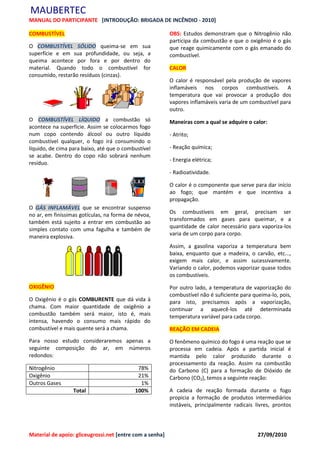 MAUBERTEC
MANUAL DO PARTICIPANTE [INTRODUÇÃO: BRIGADA DE INCÊNDIO - 2010]

COMBUSTÍVEL                                               OBS: Estudos demonstram que o Nitrogênio não
                                                          participa da combustão e que o oxigênio é o gás
O COMBUSTÍVEL SÓLIDO queima-se em sua                     que reage quimicamente com o gás emanado do
superfície e em sua profundidade, ou seja, a              combustível.
queima acontece por fora e por dentro do
material. Quando todo o combustível for                   CALOR
consumido, restarão resíduos (cinzas).
                                                          O calor é responsável pela produção de vapores
                                                          inflamáveis nos corpos combustíveis. A
                                                          temperatura que vai provocar a produção dos
                                                          vapores inflamáveis varia de um combustível para
                                                          outro.
O COMBUSTÍVEL LÍQUIDO a combustão só                      Maneiras com a qual se adquire o calor:
acontece na superfície. Assim se colocarmos fogo
num copo contendo álcool ou outro líquido                 - Atrito;
combustível qualquer, o fogo irá consumindo o
líquido, de cima para baixo, até que o combustível        - Reação química;
se acabe. Dentro do copo não sobrará nenhum
                                                          - Energia elétrica;
resíduo.
                                                          - Radioatividade.

                                                          O calor é o componente que serve para dar início
                                                          ao fogo; que mantém e que incentiva a
                                                          propagação.
O GÁS INFLAMÁVEL que se encontrar suspenso
no ar, em finíssimas gotículas, na forma de névoa,        Os combustíveis em geral, precisam ser
também está sujeito a entrar em combustão ao              transformados em gases para queimar, e a
simples contato com uma fagulha e também de               quantidade de calor necessário para vaporiza-los
                                                          varia de um corpo para corpo.
maneira explosiva.
                                                          Assim, a gasolina vaporiza a temperatura bem
                                                          baixa, enquanto que a madeira, o carvão, etc...,
                                                          exigem mais calor, e assim sucessivamente.
                                                          Variando o calor, podemos vaporizar quase todos
                                                          os combustíveis.
OXIGÊNIO                                                  Por outro lado, a temperatura de vaporização do
                                                          combustível não é suficiente para queima-lo, pois,
O Oxigênio é o gás COMBURENTE que dá vida à               para isto, precisamos após a vaporização,
chama. Com maior quantidade de oxigênio a                 continuar a aquecê-los até determinada
combustão também será maior, isto é, mais                 temperatura variável para cada corpo.
intensa, havendo o consumo mais rápido do
combustível e mais quente será a chama.                   REAÇÃO EM CADEIA
Para nosso estudo consideraremos apenas a                 O fenômeno químico do fogo é uma reação que se
seguinte composição do ar, em números                     processa em cadeia. Após a partida inicial é
redondos:                                                 mantida pelo calor produzido durante o
                                                          processamento da reação. Assim na combustão
Nitrogênio                                  78%           do Carbono (C) para a formação de Dióxido de
Oxigênio                                    21%           Carbono (CO2), temos a seguinte reação:
Outros Gases                                 1%
                  Total                    100%           A cadeia de reação formada durante o fogo
                                                          propicia a formação de produtos intermediários
                                                          instáveis, principalmente radicais livres, prontos




Material de apoio: gliceugrossi.net [entre com a senha]                                       27/09/2010
 