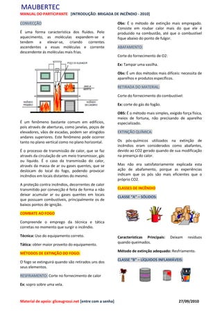 MAUBERTEC
MANUAL DO PARTICIPANTE [INTRODUÇÃO: BRIGADA DE INCÊNDIO - 2010]

CONVECÇÃO                                                 Obs: É o método de extinção mais empregado.
                                                          Consiste em roubar calor mais do que ele é
É uma forma característica dos fluídos. Pelo              produzido na combustão, até que o combustível
aquecimento, as moléculas expandem-se e                   fique abaixo do ponto de fulgor.
tendem a elevar-se, criando correntes
ascendentes a essas moléculas e corrente                  ABAFAMENTO:
descendente ás moléculas mais frias.
                                                          Corte do fornecimento de O2:

                                                          Ex: Tampar uma vasilha.

                                                          Obs: É um dos métodos mais difíceis: necessita de
                                                          aparelhos e produtos específicos.

                                                          RETIRADA DO MATERIAL:

                                                          Corte do fornecimento do combustível:

                                                          Ex: corte do gás do fogão.

                                                          OBS: É o método mais simples, exigido força física,
                                                          meios de fortuna, não precisando de aparelho
É um fenômeno bastante comum em edifícios,                especializado.
pois através de aberturas, como janelas, poços de
elevadores, vãos de escadas, podem ser atingidos          EXTINÇÃO QUÍMICA:
andares superiores. Este fenômeno pode ocorrer
tanto no plano vertical como no plano horizontal.         Os pós-químicos utilizados na extinção de
                                                          incêndios eram considerados como abafantes,
É o processo de transmissão de calor, que se faz          devido ao CO2 gerado quando de sua modificação
através da circulação de um meio transmissor, gás         na presença do calor.
ou líquido. É o caso da transmissão do calor,
através da massa de ar ou gases quentes, que se           Mas não era satisfatoriamente explicada esta
deslocam do local do fogo, podendo provocar               ação de abafamento, porque as experiências
incêndios em locais distantes do mesmo.                   indicam que os pós são mais eficientes que o
                                                          próprio CO2.
A proteção contra incêndios, decorrentes de calor
transmitido por convecção é feita de forma a não          CLASSES DE INCÊNDIO
deixar acumular ar ou gases quentes em locais
                                                          CLASSE “A” – SÓLIDOS:
que possuam combustíveis, principalmente os de
baixos pontos de ignição.

COMBATE AO FOGO

Compreende o emprego da técnica e tática
corretas no momento que surgir o incêndio.

Técnica: Uso do equipamento correto.                      Características Principais:    Deixam     resíduos
                                                          quando queimados.
Tática: obter maior proveito do equipamento.
                                                          Método de extinção adequado: Resfriamento.
MÉTODOS DE EXTINÇÃO DO FOGO:
                                                          CLASSE “B” – LÍQUIDOS INFLAMÁVEIS:
O fogo se extinguirá quando são retirados uns dos
seus elementos.

RESFRIAMENTO: Corte no fornecimento de calor

Ex: sopro sobre uma vela.



Material de apoio: gliceugrossi.net [entre com a senha]                                        27/09/2010
 