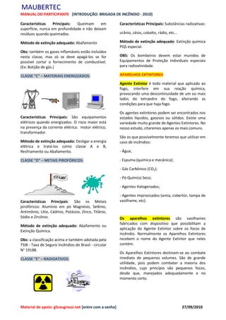 MAUBERTEC
MANUAL DO PARTICIPANTE [INTRODUÇÃO: BRIGADA DE INCÊNDIO - 2010]

Características    Principais: Queimam      em            Características Principais: Substâncias radioativas:
superfície, nunca em profundidade e não deixam
resíduos quando queimados.                                urânio, césio, cobalto, rádio, etc...

Método de extinção adequado: Abafamento                   Método de extinção adequado: Extinção química
                                                          PQS especial.
Obs: também os gases inflamáveis estão incluídos
nesta classe, mas só se deve apagá-los se for             OBS: Os bombeiros devem estar munidos de
possível cortar o fornecimento de combustível.            Equipamentos de Proteção Individuais especiais
(Ex: Botijão de gás.)                                     para radioatividade.

CLASSE “C” – MATERIAIS ENERGIZADOS:                       APARELHOS EXTINTORES

                                                          Agente Extintor é todo material que aplicado ao
                                                          fogo, interfere em sua reação química,
                                                          provocando uma descontinuidade de um ou mais
                                                          lados do tetraedro do fogo, alterando as
                                                          condições para que haja fogo.

                                                          Os agentes extintores podem ser encontrados nos
Características Principais: São equipamentos              estados líquidos, gasosos ou sólidos. Existe uma
elétricos quando energizados. O risco maior está          variedade muito grande de Agentes Extintores. No
na presença da corrente elétrica: motor elétrico,         nosso estudo, citaremos apenas os mais comuns.
transformador.
                                                          São os que possivelmente teremos que utilizar em
Método de extinção adequado: Desligar a energia           caso de incêndios:
elétrica e tratá-los como classe A e B,
Resfriamento ou Abafamento.                               - Água;

CLASSE “D” – METAIS PIROFÓRICOS:                          - Espuma (química e mecânica);

                                                          - Gás Carbônico (CO2);

                                                          - Pó Químico Seco;

                                                          - Agentes Halogenados;

                                                          - Agentes improvisados (areia, cobertor, tampa de
Características Principais: São os Metais                 vasilhame, etc).
pirofóricos: Alumínio em pó Magnésio, Selênio,
Antimônio, Lítio, Cádmio, Potássio, Zinco, Titânio,
Sódio e Zircônio.                                         Os aparelhos extintores são vasilhames
                                                          fabricados com dispositivo que possibilitam a
Método de extinção adequado: Abafamento ou
                                                          aplicação do Agente Extintor sobre os focos de
Extinção Química.
                                                          incêndio. Normalmente os Aparelhos Extintores
Obs: a classificação acima e também adotada pela          recebem o nome do Agente Extintor que neles
TSIB - Taxa de Seguro Incêndios do Brasil - circular      contém.
N° 19188.
                                                          Os Aparelhos Extintores destinam-se ao combate
CLASSE “E” – RADIOATIVOS:                                 imediato de pequenos volumes. São de grande
                                                          utilidade, pois podem combater a maioria dos
                                                          incêndios, cujo princípio são pequenos focos,
                                                          desde que, manejados adequadamente e no
                                                          momento certo.




Material de apoio: gliceugrossi.net [entre com a senha]                                           27/09/2010
 