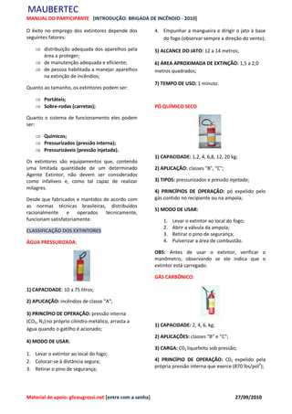 MAUBERTEC
MANUAL DO PARTICIPANTE [INTRODUÇÃO: BRIGADA DE INCÊNDIO - 2010]

O êxito no emprego dos extintores depende dos             4. Empunhar a mangueira e dirigir o jato à base
seguintes fatores:                                           do fogo (observar sempre a direção do vento);
     distribuição adequada dos aparelhos pela            5) ALCANCE DO JATO: 12 a 14 metros;
      área a proteger;
     de manutenção adequada e eficiente;                 6) ÁREA APROXIMADA DE EXTINÇÃO: 1,5 a 2,0
     de pessoa habilitada a manejar aparelhos            metros quadrados;
      na extinção de incêndios;
                                                          7) TEMPO DE USO: 1 minuto.
Quanto ao tamanho, os extintores podem ser:

     Portáteis;
     Sobre-rodas (carretas);                             PÓ QUÍMICO SECO

Quanto o sistema de funcionamento eles podem
ser:

     Químicos;
     Pressurizados (pressão interna);
     Pressurizáveis (pressão injetada).
                                                          1) CAPACIDADE: 1,2, 4, 6,8, 12, 20 kg;
Os extintores são equipamentos que, contendo
uma limitada quantidade de um determinado                 2) APLICAÇÃO: classes "B", “C";
Agente Extintor, não devem ser considerados
como infalíveis e, como tal capaz de realizar             3) TIPOS: pressurizados e pressão injetada;
milagres.
                                                          4) PRINCÍPIOS DE OPERAÇÃO: pó expelido pelo
Desde que fabricados e mantidos de acordo com             gás contido no recipiente ou na ampola;
as normas técnicas brasileiras, distribuídos
                                                          5) MODO DE USAR:
racionalmente     e operados tecnicamente,
funcionam satisfatoriamente.                                  1.   Levar o extintor ao local do fogo;
                                                              2.   Abrir a válvula da ampola;
CLASSIFICAÇÃO DOS EXTINTORES
                                                              3.   Retirar o pino de segurança;
ÁGUA PRESSURIZADA:                                            4.   Pulverizar a área de combustão.

                                                          OBS: Antes de usar o extintor, verificar o
                                                          manômetro, observando se ele indica que o
                                                          extintor está carregado.

                                                          GÁS CARBÔNICO:

1) CAPACIDADE: 10 a 75 litros;

2) APLICAÇÃO: incêndios de classe "A";

3) PRINCÍPIO DE OPERAÇÃO: pressão interna
(CO2, N2) no próprio cilindro metálico, arrasta a
                                                          1) CAPACIDADE: 2, 4, 6, kg;
água quando o gatilho é acionado;
                                                          2) APLICAÇÕES: classes "B” e “C”;
4) MODO DE USAR:
                                                          3) CARGA: C02 liquefeito sob pressão;
1. Levar o extintor ao local do fogo;
2. Colocar-se à distância segura;                         4) PRINCÍPIO DE OPERAÇÃO: C02 expelido pela
                                                          própria pressão interna que exerce (870 lbs/pol2);
3. Retirar o pino de segurança;




Material de apoio: gliceugrossi.net [entre com a senha]                                         27/09/2010
 
