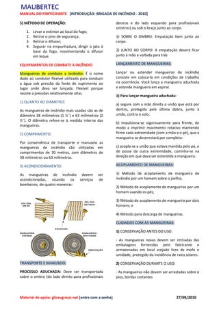 MAUBERTEC
MANUAL DO PARTICIPANTE [INTRODUÇÃO: BRIGADA DE INCÊNDIO - 2010]

5) MÉTODO DE OPERAÇÃO:                                    destros e do lado esquerdo para profissionais
                                                          sinistros) ou sob o braço junto ao corpo.
   1.   Levar o extintor ao local do fogo;
   2.   Retirar o pino de segurança;                      1) SOBRE O OMBRO: Empatação bem junto ao
   3.   Retirar o difusor;                                corpo.
   4.   Segurar na empunhadura, dirigir o jato à
        base do fogo, movimentando o difusor              2) JUNTO AO CORPO: A empatação deverá ficar
        em leque.                                         junto à mão e voltada para trás

EQUIPAMENTOS DE COMBATE A INCÊNDIO                        LANÇAMENTO DE MANGUEIRAS:

Mangueiras de combate a incêndio: É o nome                Lançar ou estender mangueiras de incêndio
dado ao condutor flexível utilizado para conduzir         consiste em coloca-la em condições de trabalho
a água sob pressão da fonte de suprimento ao              na ocorrência. Você lança a mangueira aduchada
lugar onde deva ser lançada. Flexível porque              e estende mangueira em espiral.
resiste a pressões relativamente altas.
                                                          1) Para lançar mangueira aduchada:
1) QUANTO AO DIÂMETRO:
                                                          a) segure com a mão direita a união que está por
As mangueiras de incêndio mais usadas são as de           dentro, protegida pela última dobra, junto à
diâmetro 38 milímetros (1 ½¨) e 63 milímetros (2          união, contra o solo;
½¨). O diâmetro refere-se à medida interna das
                                                          b) impulsiona-se vigorosamente para frente, de
mangueiras.
                                                          modo a imprimir movimento rotativo mantendo
2) COMPRIMENTO:                                           firme cada extremidade (com a mão e o pé), que a
                                                          mangueira se desenrolará por completo:
Por conveniência de transporte e manuseio as
mangueiras de incêndio são utilizadas em                  c) acopla-se a união que estava mantida pelo pé, e
comprimentos de 30 metros, com diâmetros de               de posse da outra extremidade, caminha-se na
38 milímetros ou 63 milímetros.                           direção em que deva ser estendida a mangueira.

3) ACONDICIONAMENTO:                                      ACOPLAMENTO DE MANGUEIRAS:

As mangueiras de incêndio devem               ser         1) Método de acoplamento de mangueira de
acondicionadas, visando os serviços            de         incêndio por um homem sobre o joelho;
bombeiros, de quatro maneiras:
                                                          2) Método de acoplamento de mangueiras por um
                                                          homem usando os pés;

                                                          3) Método de acoplamento de mangueira por dois
                                                          homens; e

                                                          4) Método para descarga de mangueiras.

                                                          CUIDADOS COM AS MANGUEIRAS:

                                                          1) CONSERVAÇÃO ANTES DO USO:

                                                          - As mangueiras novas devem ser retiradas das
                                                          embalagens fornecidas pelo fabricante e
                                                          armazenadas em local arejado livre de mofo e
                                                          umidade, protegido da incidência de raios solares.

TRANSPORTE E MANUSEIO:                                    2) CONSERVAÇÃO DURANTE O USO:

PROCESSO ADUCHADA: Deve ser transportada                  - As mangueiras não devem ser arrastadas sobre o
sobre o ombro (do lado direito para profissionais         piso, bordas cortantes




Material de apoio: gliceugrossi.net [entre com a senha]                                        27/09/2010
 