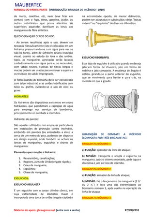 MAUBERTEC
MANUAL DO PARTICIPANTE [INTRODUÇÃO: BRIGADA DE INCÊNDIO - 2010]

de muros, caixilhos, etc, nem deve ficar em               na extremidade oposta, de menor diâmetros,
contato com o fogo, óleos, gasolina, ácidos ou            podem ser adaptadas e substituídas várias "bocas
outras substâncias que possa atacá-las. As                móveis" ou "requintes" de diversos diâmetros.
superfícies aquecidas danificam as lonas das
mangueiras de fibra sintética.

3) CONSERVAÇÃO DEPOIS DO USO:

- Ao serem recolhidas após o uso, devem ser
testadas hidraulicamente (isto é colocadas em um
hidrante pressurizando-se com água para ver se
não há furos), além de sofrerem severa inspeção
visual, quanto ao estado da lona e das uniões.            ESGUICHO REGULÁVEL
Após, as mangueiras aprovadas serão lavadas
cuidadosamente com água pura e, se necessário,            Esse tipo de esguicho é utilizado quando se deseja
com sabão neutro. Escovas de fibras longas e              jato em forma de chuveiro, jato em forma de
macias podem ser usadas para remover a sujeira e          neblina e jato compacto. A mudança de ângulo é
os resíduos do sabão impregnado.                          obtida, girando-se a parte anterior do esguicho,
                                                          que se movimenta para frente e para trás, na
O forro quando de borracha deve ser conservado            medida em que é girado.
com talco industrial, e as uniões lubrificadas com
talco ou grafite, evitando-se o uso de óleo ou
graxa.

HIDRANTES:

Os hidrantes são dispositivos existentes em redes
hidráulicas, que possibilitam a captação de água
para emprego nos serviços de bombeiros,
principalmente no combate a incêndios.

Hidrantes de parede:

São aqueles utilizados nas empresas particulares
em instalações de proteção contra incêndios,
embutido em paredes (ou encostados a elas), a
cerca de um metro do piso, podendo ser disposto           GUARNIÇÃO DE COMBATE A INCÊNDIO
em abrigo especial, onde também se acham os               (COMPOSTA POR TRÊS BRIGADISTAS)
lances de mangueiras, esguichos e chaves de               BRIGADISTA NÚMERO 1:
mangueiras:
                                                          a) FUNÇÃO: operador da linha de ataque;
Elementos que compõe o hidrante:
                                                          b) MISSÃO: transporta e acopla o esguicho na
   1.   Reservatório, canalizações;                       mangueira, após o sistema montado, pede água e
   2.   Registro, Junta de União (engate rápido);         direciona o jato ao foco de incêndio.
   3.   Caixa de mangueira;
   4.   Esguichos;                                        BRIGADISTA NÚMERO 2:
   5.   Chave de mangueira;
                                                          a) FUNÇÃO: armador da linha de ataque;
ESGUICHOS:
                                                          b) MISSÃO: faz o lançamento da mangueira (1 ½¨
ESGUICHO AGULHETA                                         ou 2 ½¨) e leva uma das extremidades ao
                                                          Bombeiro número 1, após auxilia na operação da
É um esguicho com o corpo cilindro cônico, em             linha de ataque
cuja extremidade de diâmetro maior é
incorporada uma junta de união (engate rápido) e          BRIGADISTA NÚMERO 3:



Material de apoio: gliceugrossi.net [entre com a senha]                                       27/09/2010
 