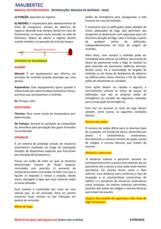 MAUBERTEC
MANUAL DO PARTICIPANTE [INTRODUÇÃO: BRIGADA DE INCÊNDIO - 2010]

a) FUNÇÃO: operador do registro.                          Saídas de emergência para salvaguardar a vida
                                                          humana em caso de incêndio.
b) MISSÃO: é responsável pelo abastecimento da
linha de mangueira, através da abertura do                É necessário que as edificações sejam dotadas de
registro; devendo ficar sempre atento em caso de          meios adequados de fuga, que permitam aos
fechamento, se houver muita pressão na rede de            ocupantes se deslocarem com segurança para um
hidrantes, depois de aberto o registro deverá             local livre da ação do fogo, calor e fumaça, a partir
auxiliar também na operação da linha de ataque.           de       qualquer      ponto      da     edificação,
                                                          independentemente do local de origem do
                                                          incêndio.

                                                          Além disso, nem sempre o incêndio pode ser
                                                          combatido pelo exterior do edifício, decorrente da
SISTEMAS DE SEGURANÇA
                                                          altura do pavimento onde o fogo se localiza ou
ALARME                                                    pela extensão do pavimento (edifícios térreos).
                                                          Nestes casos, há a necessidade da brigada de
Manual: É um equipamento que informa um                   incêndio ou do Corpo de Bombeiros de adentrar
princípio de incêndio quando acionado por uma             ao edifício pelos meios internos a fim de efetuar
pessoa.                                                   ações de salvamento ou combate.

Automático: Este equipamento opera quando é               Estas ações devem ser rápidas e seguras, e
influenciado por determinados fenômenos físicos,          normalmente utilizam os meios de acesso da
químicos que acompanham o incêndio.                       edificação, que são as próprias saídas de
                                                          emergência ou escadas de segurança utilizadas
Ex: fumaça, calor.                                        para a evacuação de emergência,
DETECTORES                                                Para isto ser possível as rotas de fuga devem
                                                          atender, entre outras, as seguintes condições
Térmico: Atua numa escala de temperatura pré-
                                                          básicas:
determinada.
                                                          Número de saídas:
De Fumaça: Sensível às variações da composição
da atmosfera pela percepção dos gases formados            O número de saídas difere para os diversos tipos
na combustão.                                             de ocupação, em função da altura, dimensões em
                                                          planta    e     características     construtivas.
SPRINKLER
                                                          Normalmente o número mínimo de saídas consta
É um sistema de proteção através de chuveiros             de códigos e normas técnicas que tratam do
automáticos instalados ao longo de tubulações             assunto.
dotados de dispositivos especiais que funcionam
                                                          Distância a percorrer:
por elevação de temperatura.
                                                           A distância máxima a percorrer consiste no
Possui um bulbo de vidro no qual se encontra
                                                          caminhamento entre o ponto mais distante de um
determinado volume de fluído especial,
                                                          pavimento até o acesso a uma saída neste mesmo
controlado com precisão. O aumento da
                                                          pavimento. Da mesma forma como o item
temperatura sobre esse bulbo irá fazer com que o
                                                          anterior, essa distância varia conforme o tipo de
liquido se expanda e rompa a ampola, dando
                                                          ocupação e as características construtivas do
assim, passagem à água que atua somente sobre
                                                          edifício e a existência de chuveiros automáticos
as áreas afetadas.
                                                          como proteção. Os valores máximos permitidos
Esse sistema é controlado por meio de uma                 constam dos textos de códigos e normas técnicas
válvula que, ao ser acionada, Dará um alarme              que tratam do assunto.
mecânico local, remoto ou por indicação em
                                                          Largura das escadas de segurança e das rotas de
painéis de comando.
                                                          fuga horizontais:
Meios de fuga:



Material de apoio: gliceugrossi.net [entre com a senha]                                         27/09/2010
 
