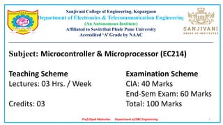 Prof.Dipak Mahurkar Department of E&C Engineering
Sanjivani College of Engineering, Kopargaon
Department of Electronics & Telecommunication Engineering
(An Autonomous Institute)
Affiliated to Savitribai Phule Pune University
Accredited ‘A’ Grade by NAAC
________________________________________________________________________________________
Subject: Microcontroller & Microprocessor (EC214)
Teaching Scheme Examination Scheme
Lectures: 03 Hrs. / Week CIA: 40 Marks
End-Sem Exam: 60 Marks
Credits: 03 Total: 100 Marks
1
 