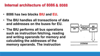 Internal architecture of 8086
• 8086 has two blocks BIU and EU.
• The BIU handles all transactions of data
and addresses on the buses for EU.
• The BIU performs all bus operations
such as instruction fetching, reading
and writing operands for memory and
calculating the addresses of the
memory operands. The instruction
& 8088
 