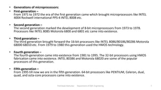 Prof.Dipak Mahurkar Department of E&Tc Engineering 7
• Generations of microprocessors:
• First-generation –
From 1971 to 1972 the era of the first generation came which brought microprocessors like INTEL
4004 Rockwell international PPS-4 INTEL 8008 etc.
• Second generation –
The second generation marked the development of 8-bit microprocessors from 1973 to 1978.
Processors like INTEL 8085 Motorola 6800 and 6801 etc came into existence.
• Third generation –
The third generation brought forward the 16-bit processors like INTEL 8086/80186/80286 Motorola
68000 68010 etc. From 1979 to 1980 this generation used the HMOS technology.
• Fourth generation –
The fourth-generation came into existence from 1981 to 1995. The 32-bit processors using HMOS
fabrication came into existence. INTEL 80386 and Motorola 68020 are some of the popular
processors of this generation.
• Fifth-generation –
From 1995 till now we are in the fifth generation. 64-bit processors like PENTIUM, Celeron, dual,
quad, and octa-core processors came into existence.
 