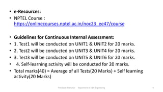 • e-Resources:
• NPTEL Course :
https://onlinecourses.nptel.ac.in/noc23_ee47/course
• Guidelines for Continuous Internal Assessment:
• 1. Test1 will be conducted on UNIT1 & UNIT2 for 20 marks.
• 2. Test2 will be conducted on UNIT3 & UNIT4 for 20 marks.
• 3. Test3 will be conducted on UNIT5 & UNIT6 for 20 marks.
• 4. Self-learning activity will be conducted for 20 marks.
• Total marks(40) = Average of all Tests(20 Marks) + Self learning
activity(20 Marks)
Prof.Dipak Mahurkar Department of E&Tc Engineering 9
 