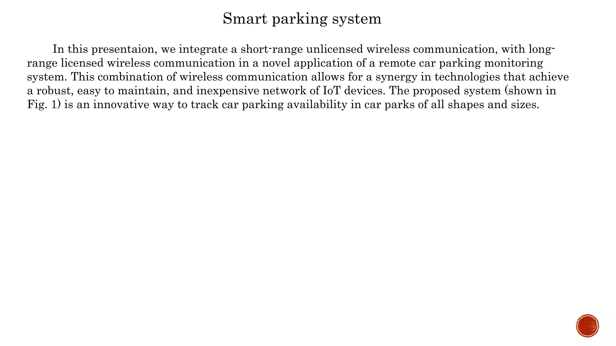 Smart parking system
In this presentaion, we integrate a short-range unlicensed wireless communication, with long-
range licensed wireless communication in a novel application of a remote car parking monitoring
system. This combination of wireless communication allows for a synergy in technologies that achieve
a robust, easy to maintain, and inexpensive network of IoT devices. The proposed system (shown in
Fig. 1) is an innovative way to track car parking availability in car parks of all shapes and sizes.
 