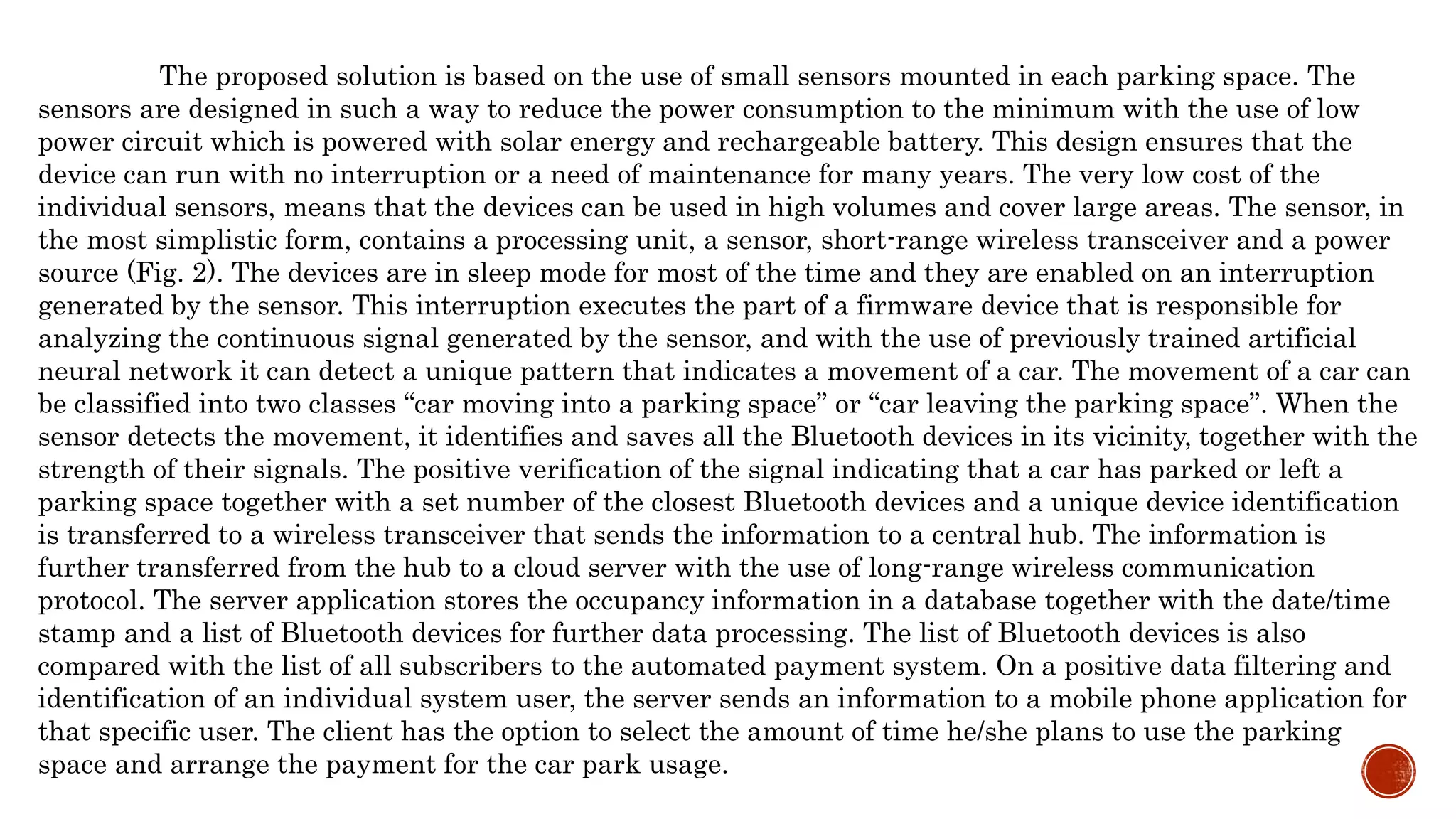 The proposed solution is based on the use of small sensors mounted in each parking space. The
sensors are designed in such a way to reduce the power consumption to the minimum with the use of low
power circuit which is powered with solar energy and rechargeable battery. This design ensures that the
device can run with no interruption or a need of maintenance for many years. The very low cost of the
individual sensors, means that the devices can be used in high volumes and cover large areas. The sensor, in
the most simplistic form, contains a processing unit, a sensor, short-range wireless transceiver and a power
source (Fig. 2). The devices are in sleep mode for most of the time and they are enabled on an interruption
generated by the sensor. This interruption executes the part of a firmware device that is responsible for
analyzing the continuous signal generated by the sensor, and with the use of previously trained artificial
neural network it can detect a unique pattern that indicates a movement of a car. The movement of a car can
be classified into two classes “car moving into a parking space” or “car leaving the parking space”. When the
sensor detects the movement, it identifies and saves all the Bluetooth devices in its vicinity, together with the
strength of their signals. The positive verification of the signal indicating that a car has parked or left a
parking space together with a set number of the closest Bluetooth devices and a unique device identification
is transferred to a wireless transceiver that sends the information to a central hub. The information is
further transferred from the hub to a cloud server with the use of long-range wireless communication
protocol. The server application stores the occupancy information in a database together with the date/time
stamp and a list of Bluetooth devices for further data processing. The list of Bluetooth devices is also
compared with the list of all subscribers to the automated payment system. On a positive data filtering and
identification of an individual system user, the server sends an information to a mobile phone application for
that specific user. The client has the option to select the amount of time he/she plans to use the parking
space and arrange the payment for the car park usage.
 