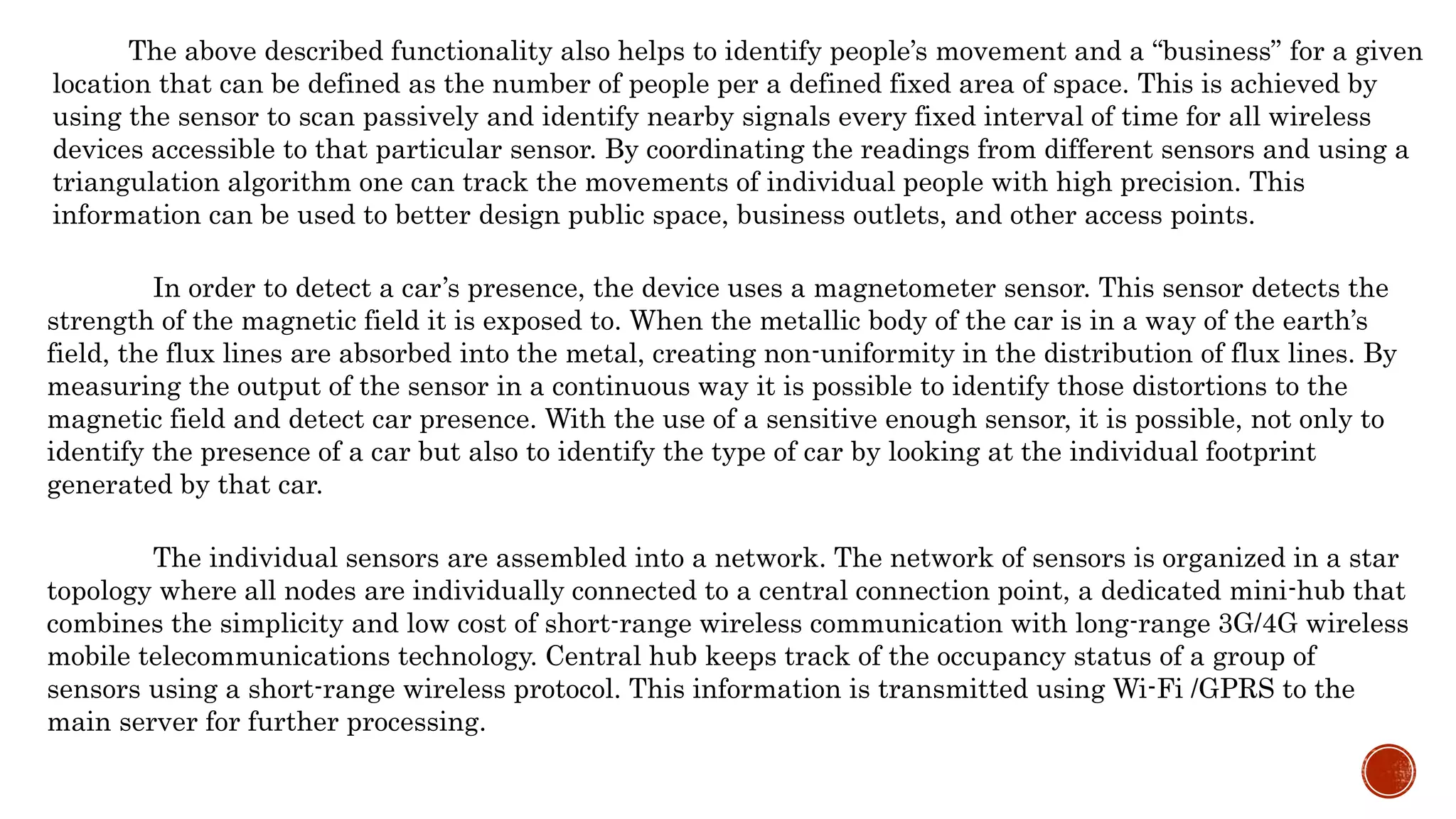 The above described functionality also helps to identify people’s movement and a “business” for a given
location that can be defined as the number of people per a defined fixed area of space. This is achieved by
using the sensor to scan passively and identify nearby signals every fixed interval of time for all wireless
devices accessible to that particular sensor. By coordinating the readings from different sensors and using a
triangulation algorithm one can track the movements of individual people with high precision. This
information can be used to better design public space, business outlets, and other access points.
In order to detect a car’s presence, the device uses a magnetometer sensor. This sensor detects the
strength of the magnetic field it is exposed to. When the metallic body of the car is in a way of the earth’s
field, the flux lines are absorbed into the metal, creating non-uniformity in the distribution of flux lines. By
measuring the output of the sensor in a continuous way it is possible to identify those distortions to the
magnetic field and detect car presence. With the use of a sensitive enough sensor, it is possible, not only to
identify the presence of a car but also to identify the type of car by looking at the individual footprint
generated by that car.
The individual sensors are assembled into a network. The network of sensors is organized in a star
topology where all nodes are individually connected to a central connection point, a dedicated mini-hub that
combines the simplicity and low cost of short-range wireless communication with long-range 3G/4G wireless
mobile telecommunications technology. Central hub keeps track of the occupancy status of a group of
sensors using a short-range wireless protocol. This information is transmitted using Wi-Fi /GPRS to the
main server for further processing.
 