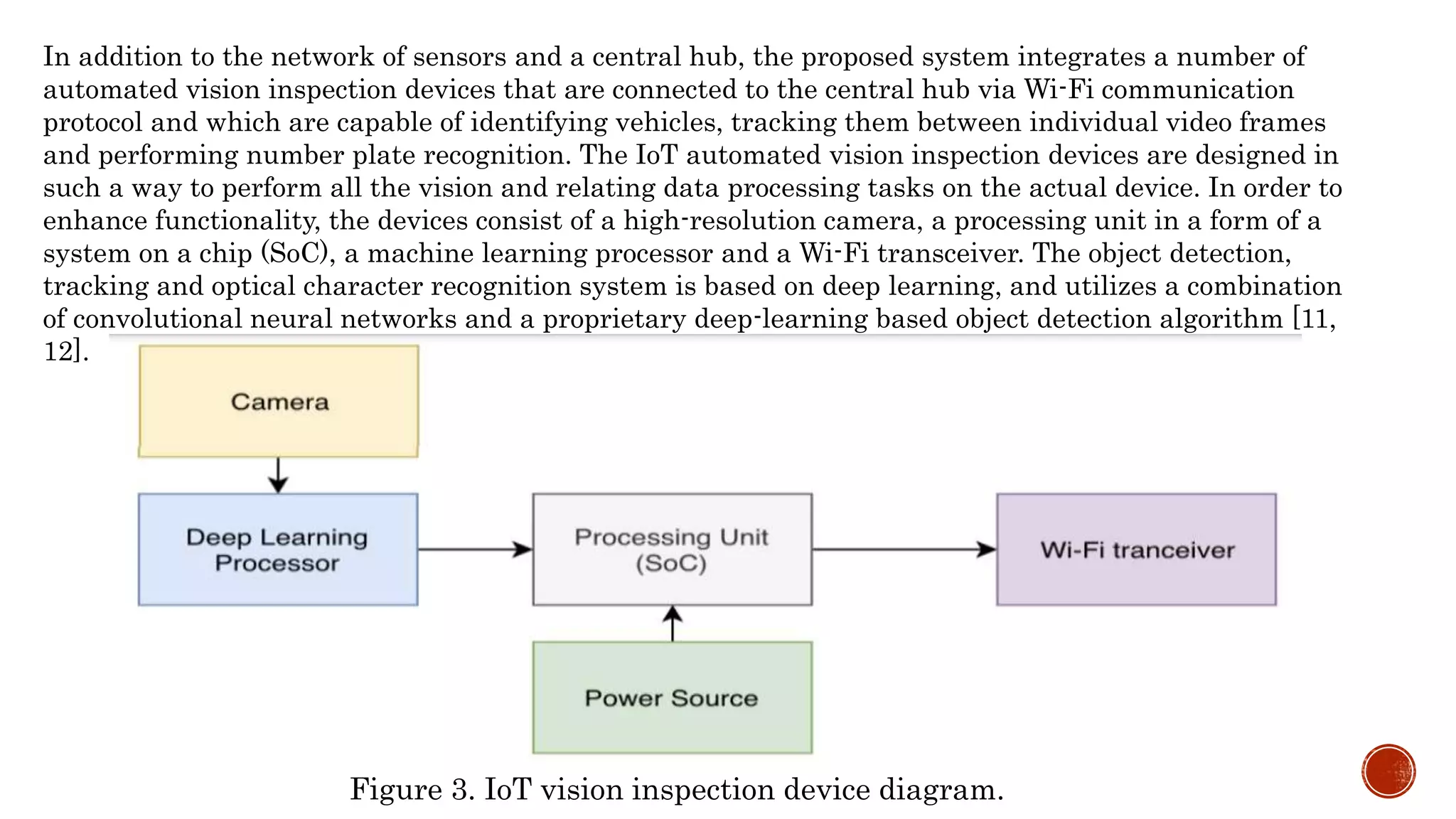 In addition to the network of sensors and a central hub, the proposed system integrates a number of
automated vision inspection devices that are connected to the central hub via Wi-Fi communication
protocol and which are capable of identifying vehicles, tracking them between individual video frames
and performing number plate recognition. The IoT automated vision inspection devices are designed in
such a way to perform all the vision and relating data processing tasks on the actual device. In order to
enhance functionality, the devices consist of a high-resolution camera, a processing unit in a form of a
system on a chip (SoC), a machine learning processor and a Wi-Fi transceiver. The object detection,
tracking and optical character recognition system is based on deep learning, and utilizes a combination
of convolutional neural networks and a proprietary deep-learning based object detection algorithm [11,
12].
Figure 3. IoT vision inspection device diagram.
 