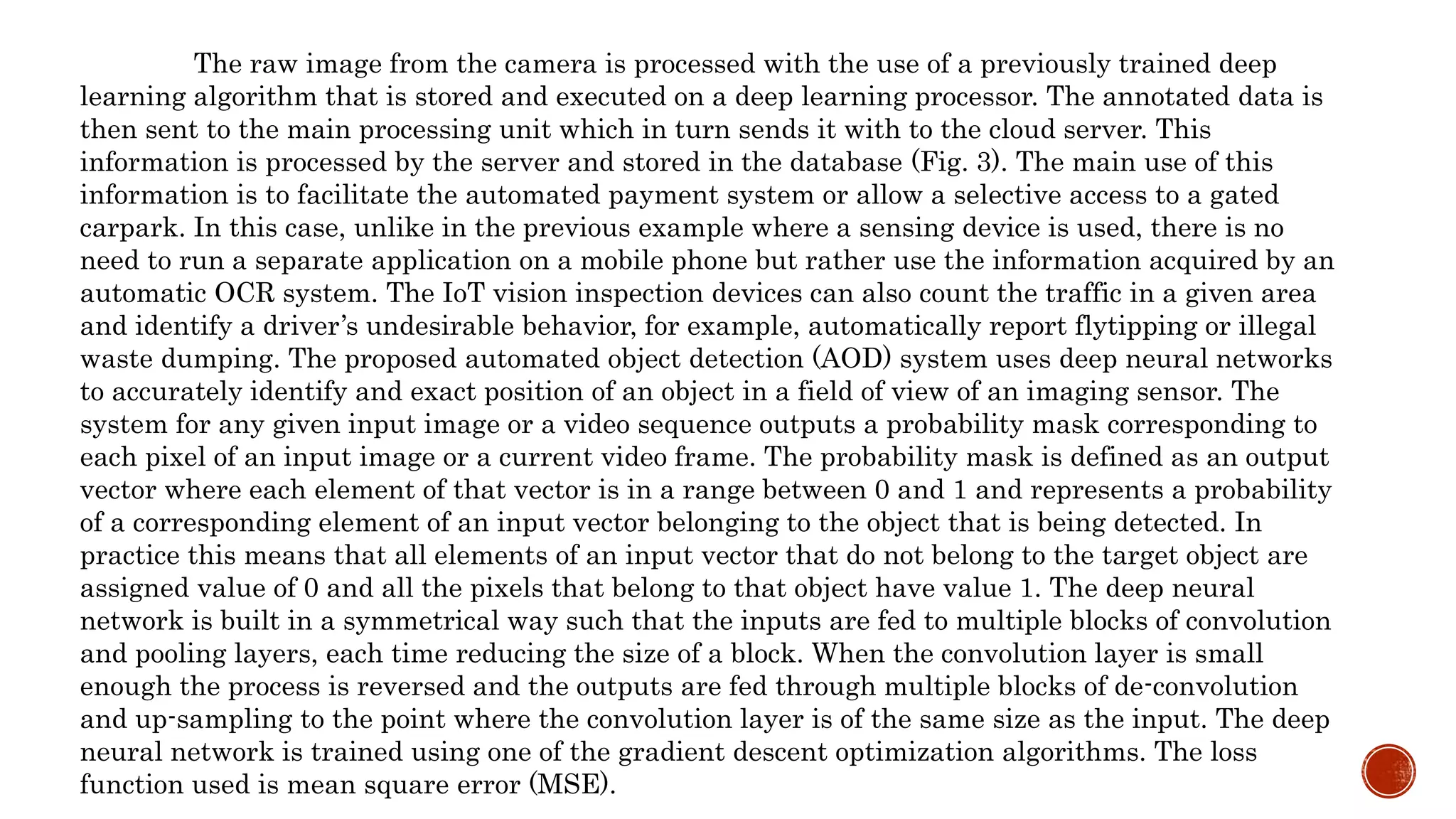 The raw image from the camera is processed with the use of a previously trained deep
learning algorithm that is stored and executed on a deep learning processor. The annotated data is
then sent to the main processing unit which in turn sends it with to the cloud server. This
information is processed by the server and stored in the database (Fig. 3). The main use of this
information is to facilitate the automated payment system or allow a selective access to a gated
carpark. In this case, unlike in the previous example where a sensing device is used, there is no
need to run a separate application on a mobile phone but rather use the information acquired by an
automatic OCR system. The IoT vision inspection devices can also count the traffic in a given area
and identify a driver’s undesirable behavior, for example, automatically report flytipping or illegal
waste dumping. The proposed automated object detection (AOD) system uses deep neural networks
to accurately identify and exact position of an object in a field of view of an imaging sensor. The
system for any given input image or a video sequence outputs a probability mask corresponding to
each pixel of an input image or a current video frame. The probability mask is defined as an output
vector where each element of that vector is in a range between 0 and 1 and represents a probability
of a corresponding element of an input vector belonging to the object that is being detected. In
practice this means that all elements of an input vector that do not belong to the target object are
assigned value of 0 and all the pixels that belong to that object have value 1. The deep neural
network is built in a symmetrical way such that the inputs are fed to multiple blocks of convolution
and pooling layers, each time reducing the size of a block. When the convolution layer is small
enough the process is reversed and the outputs are fed through multiple blocks of de-convolution
and up-sampling to the point where the convolution layer is of the same size as the input. The deep
neural network is trained using one of the gradient descent optimization algorithms. The loss
function used is mean square error (MSE).
 