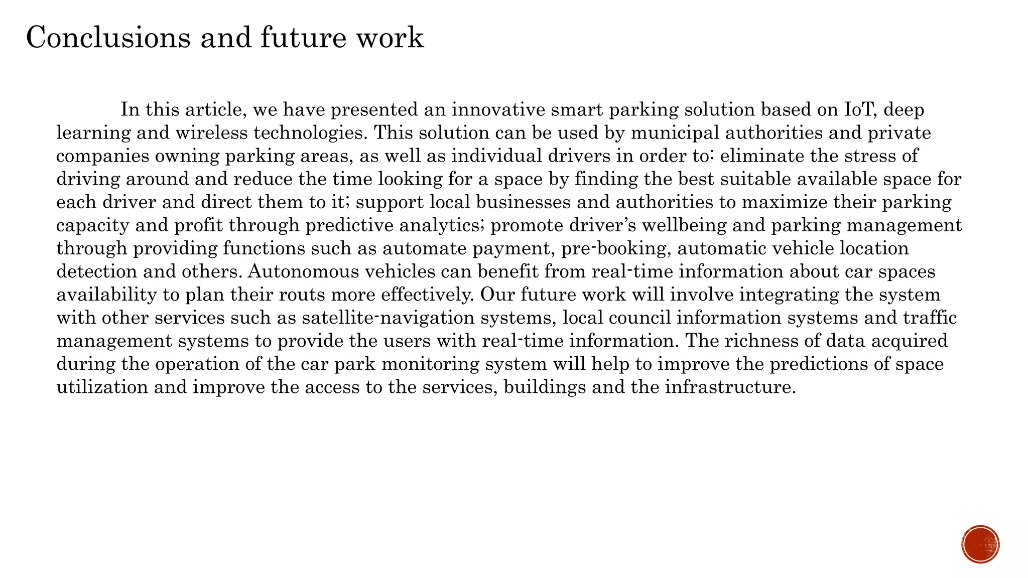 Conclusions and future work
In this article, we have presented an innovative smart parking solution based on IoT, deep
learning and wireless technologies. This solution can be used by municipal authorities and private
companies owning parking areas, as well as individual drivers in order to: eliminate the stress of
driving around and reduce the time looking for a space by finding the best suitable available space for
each driver and direct them to it; support local businesses and authorities to maximize their parking
capacity and profit through predictive analytics; promote driver’s wellbeing and parking management
through providing functions such as automate payment, pre-booking, automatic vehicle location
detection and others. Autonomous vehicles can benefit from real-time information about car spaces
availability to plan their routs more effectively. Our future work will involve integrating the system
with other services such as satellite-navigation systems, local council information systems and traffic
management systems to provide the users with real-time information. The richness of data acquired
during the operation of the car park monitoring system will help to improve the predictions of space
utilization and improve the access to the services, buildings and the infrastructure.
 