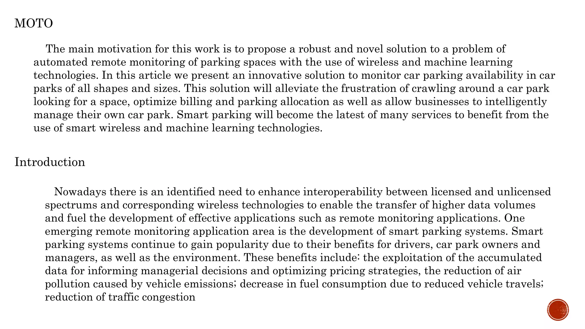 Introduction
Nowadays there is an identified need to enhance interoperability between licensed and unlicensed
spectrums and corresponding wireless technologies to enable the transfer of higher data volumes
and fuel the development of effective applications such as remote monitoring applications. One
emerging remote monitoring application area is the development of smart parking systems. Smart
parking systems continue to gain popularity due to their benefits for drivers, car park owners and
managers, as well as the environment. These benefits include: the exploitation of the accumulated
data for informing managerial decisions and optimizing pricing strategies, the reduction of air
pollution caused by vehicle emissions; decrease in fuel consumption due to reduced vehicle travels;
reduction of traffic congestion
MOTO
The main motivation for this work is to propose a robust and novel solution to a problem of
automated remote monitoring of parking spaces with the use of wireless and machine learning
technologies. In this article we present an innovative solution to monitor car parking availability in car
parks of all shapes and sizes. This solution will alleviate the frustration of crawling around a car park
looking for a space, optimize billing and parking allocation as well as allow businesses to intelligently
manage their own car park. Smart parking will become the latest of many services to benefit from the
use of smart wireless and machine learning technologies.
 