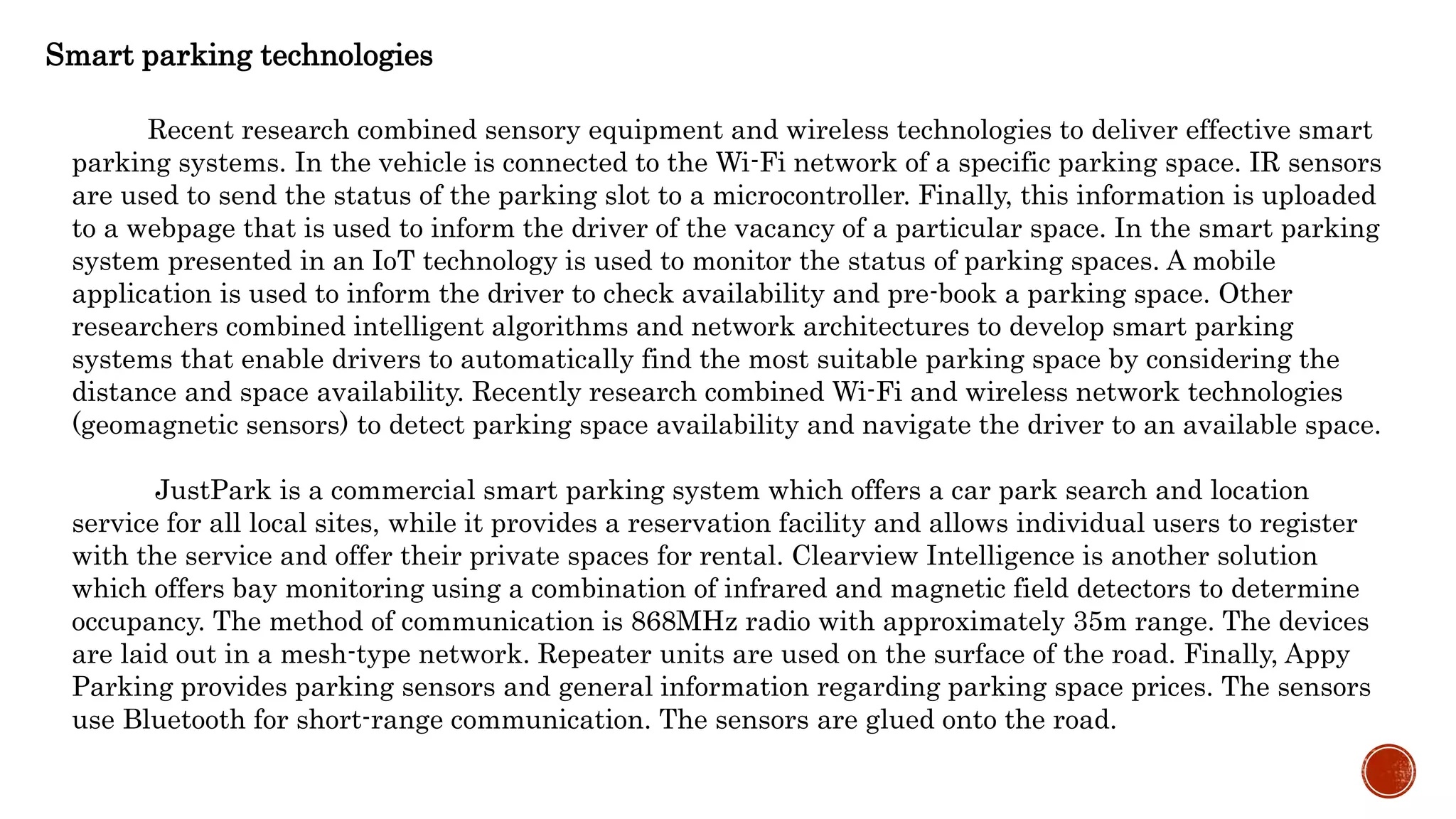 Smart parking technologies
Recent research combined sensory equipment and wireless technologies to deliver effective smart
parking systems. In the vehicle is connected to the Wi-Fi network of a specific parking space. IR sensors
are used to send the status of the parking slot to a microcontroller. Finally, this information is uploaded
to a webpage that is used to inform the driver of the vacancy of a particular space. In the smart parking
system presented in an IoT technology is used to monitor the status of parking spaces. A mobile
application is used to inform the driver to check availability and pre-book a parking space. Other
researchers combined intelligent algorithms and network architectures to develop smart parking
systems that enable drivers to automatically find the most suitable parking space by considering the
distance and space availability. Recently research combined Wi-Fi and wireless network technologies
(geomagnetic sensors) to detect parking space availability and navigate the driver to an available space.
JustPark is a commercial smart parking system which offers a car park search and location
service for all local sites, while it provides a reservation facility and allows individual users to register
with the service and offer their private spaces for rental. Clearview Intelligence is another solution
which offers bay monitoring using a combination of infrared and magnetic field detectors to determine
occupancy. The method of communication is 868MHz radio with approximately 35m range. The devices
are laid out in a mesh-type network. Repeater units are used on the surface of the road. Finally, Appy
Parking provides parking sensors and general information regarding parking space prices. The sensors
use Bluetooth for short-range communication. The sensors are glued onto the road.
 