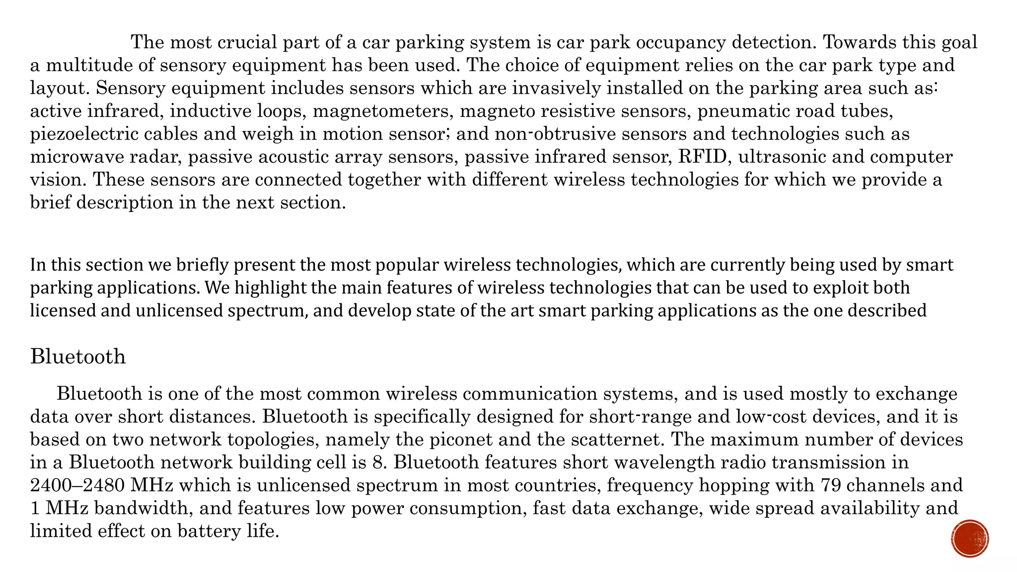 The most crucial part of a car parking system is car park occupancy detection. Towards this goal
a multitude of sensory equipment has been used. The choice of equipment relies on the car park type and
layout. Sensory equipment includes sensors which are invasively installed on the parking area such as:
active infrared, inductive loops, magnetometers, magneto resistive sensors, pneumatic road tubes,
piezoelectric cables and weigh in motion sensor; and non-obtrusive sensors and technologies such as
microwave radar, passive acoustic array sensors, passive infrared sensor, RFID, ultrasonic and computer
vision. These sensors are connected together with different wireless technologies for which we provide a
brief description in the next section.
In this section we briefly present the most popular wireless technologies, which are currently being used by smart
parking applications. We highlight the main features of wireless technologies that can be used to exploit both
licensed and unlicensed spectrum, and develop state of the art smart parking applications as the one described
Bluetooth
Bluetooth is one of the most common wireless communication systems, and is used mostly to exchange
data over short distances. Bluetooth is specifically designed for short-range and low-cost devices, and it is
based on two network topologies, namely the piconet and the scatternet. The maximum number of devices
in a Bluetooth network building cell is 8. Bluetooth features short wavelength radio transmission in
2400–2480 MHz which is unlicensed spectrum in most countries, frequency hopping with 79 channels and
1 MHz bandwidth, and features low power consumption, fast data exchange, wide spread availability and
limited effect on battery life.
 