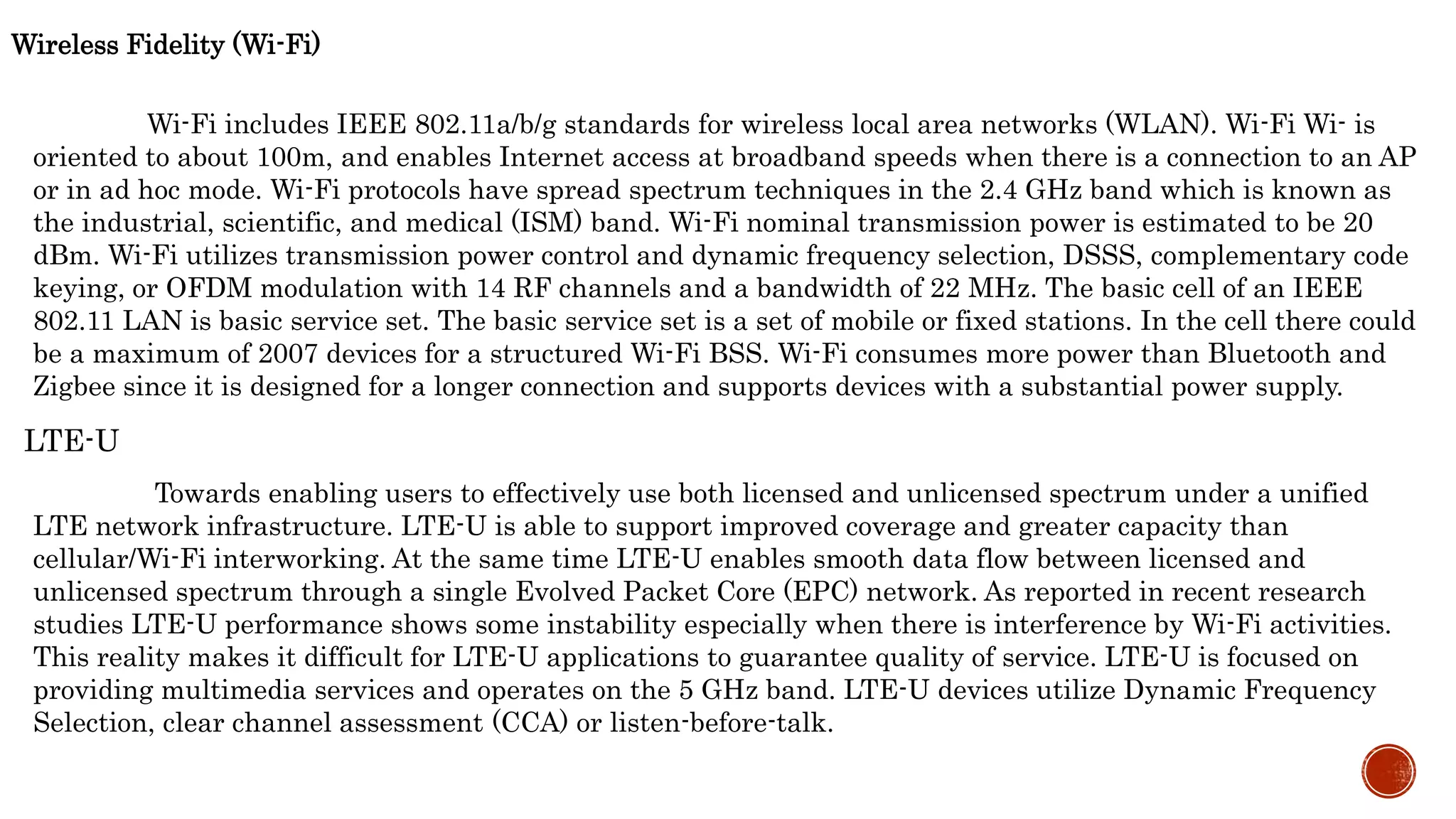 Wireless Fidelity (Wi-Fi)
Wi-Fi includes IEEE 802.11a/b/g standards for wireless local area networks (WLAN). Wi-Fi Wi- is
oriented to about 100m, and enables Internet access at broadband speeds when there is a connection to an AP
or in ad hoc mode. Wi-Fi protocols have spread spectrum techniques in the 2.4 GHz band which is known as
the industrial, scientific, and medical (ISM) band. Wi-Fi nominal transmission power is estimated to be 20
dBm. Wi-Fi utilizes transmission power control and dynamic frequency selection, DSSS, complementary code
keying, or OFDM modulation with 14 RF channels and a bandwidth of 22 MHz. The basic cell of an IEEE
802.11 LAN is basic service set. The basic service set is a set of mobile or fixed stations. In the cell there could
be a maximum of 2007 devices for a structured Wi-Fi BSS. Wi-Fi consumes more power than Bluetooth and
Zigbee since it is designed for a longer connection and supports devices with a substantial power supply.
LTE-U
Towards enabling users to effectively use both licensed and unlicensed spectrum under a unified
LTE network infrastructure. LTE-U is able to support improved coverage and greater capacity than
cellular/Wi-Fi interworking. At the same time LTE-U enables smooth data flow between licensed and
unlicensed spectrum through a single Evolved Packet Core (EPC) network. As reported in recent research
studies LTE-U performance shows some instability especially when there is interference by Wi-Fi activities.
This reality makes it difficult for LTE-U applications to guarantee quality of service. LTE-U is focused on
providing multimedia services and operates on the 5 GHz band. LTE-U devices utilize Dynamic Frequency
Selection, clear channel assessment (CCA) or listen-before-talk.
 