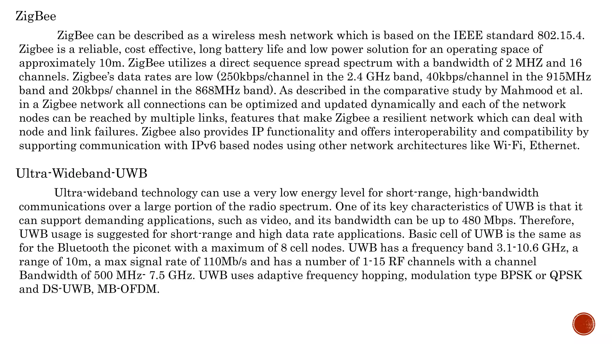 ZigBee
ZigBee can be described as a wireless mesh network which is based on the IEEE standard 802.15.4.
Zigbee is a reliable, cost effective, long battery life and low power solution for an operating space of
approximately 10m. ZigBee utilizes a direct sequence spread spectrum with a bandwidth of 2 MHZ and 16
channels. Zigbee’s data rates are low (250kbps/channel in the 2.4 GHz band, 40kbps/channel in the 915MHz
band and 20kbps/ channel in the 868MHz band). As described in the comparative study by Mahmood et al.
in a Zigbee network all connections can be optimized and updated dynamically and each of the network
nodes can be reached by multiple links, features that make Zigbee a resilient network which can deal with
node and link failures. Zigbee also provides IP functionality and offers interoperability and compatibility by
supporting communication with IPv6 based nodes using other network architectures like Wi-Fi, Ethernet.
Ultra-Wideband-UWB
Ultra-wideband technology can use a very low energy level for short-range, high-bandwidth
communications over a large portion of the radio spectrum. One of its key characteristics of UWB is that it
can support demanding applications, such as video, and its bandwidth can be up to 480 Mbps. Therefore,
UWB usage is suggested for short-range and high data rate applications. Basic cell of UWB is the same as
for the Bluetooth the piconet with a maximum of 8 cell nodes. UWB has a frequency band 3.1-10.6 GHz, a
range of 10m, a max signal rate of 110Mb/s and has a number of 1-15 RF channels with a channel
Bandwidth of 500 MHz- 7.5 GHz. UWB uses adaptive frequency hopping, modulation type BPSK or QPSK
and DS-UWB, MB-OFDM.
 