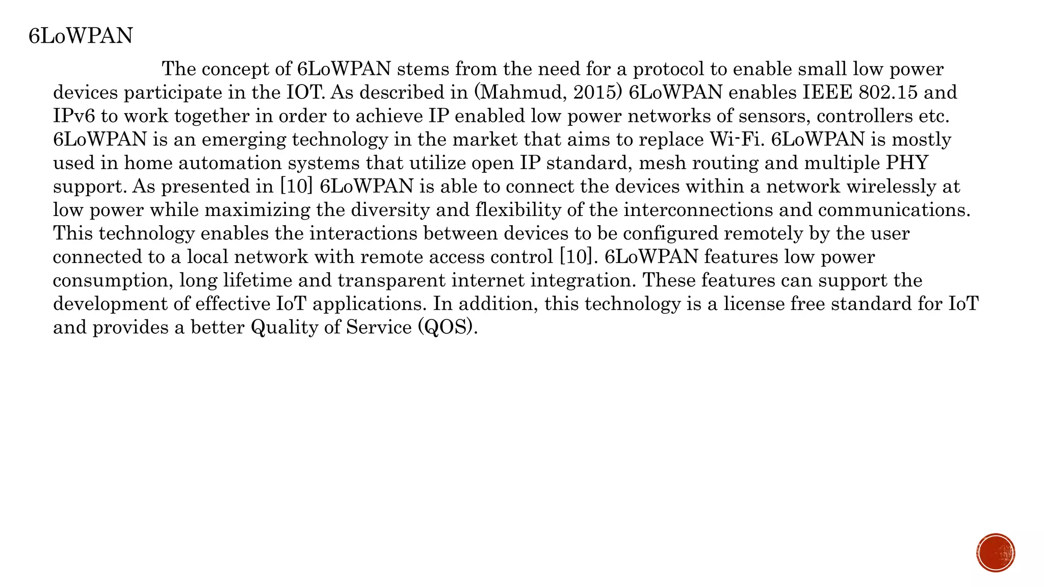 6LoWPAN
The concept of 6LoWPAN stems from the need for a protocol to enable small low power
devices participate in the IOT. As described in (Mahmud, 2015) 6LoWPAN enables IEEE 802.15 and
IPv6 to work together in order to achieve IP enabled low power networks of sensors, controllers etc.
6LoWPAN is an emerging technology in the market that aims to replace Wi-Fi. 6LoWPAN is mostly
used in home automation systems that utilize open IP standard, mesh routing and multiple PHY
support. As presented in [10] 6LoWPAN is able to connect the devices within a network wirelessly at
low power while maximizing the diversity and flexibility of the interconnections and communications.
This technology enables the interactions between devices to be configured remotely by the user
connected to a local network with remote access control [10]. 6LoWPAN features low power
consumption, long lifetime and transparent internet integration. These features can support the
development of effective IoT applications. In addition, this technology is a license free standard for IoT
and provides a better Quality of Service (QOS).
 