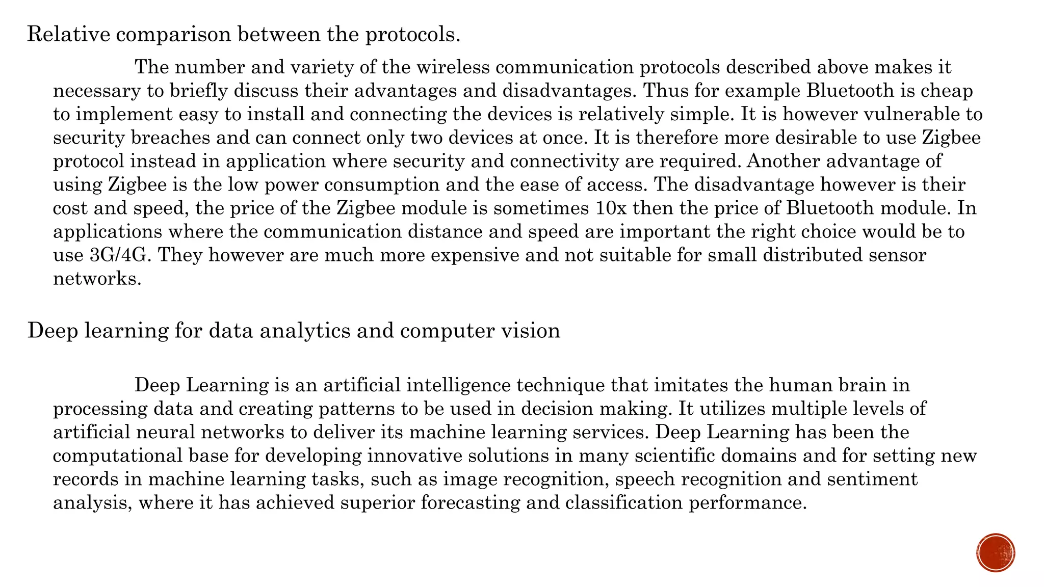 The number and variety of the wireless communication protocols described above makes it
necessary to briefly discuss their advantages and disadvantages. Thus for example Bluetooth is cheap
to implement easy to install and connecting the devices is relatively simple. It is however vulnerable to
security breaches and can connect only two devices at once. It is therefore more desirable to use Zigbee
protocol instead in application where security and connectivity are required. Another advantage of
using Zigbee is the low power consumption and the ease of access. The disadvantage however is their
cost and speed, the price of the Zigbee module is sometimes 10x then the price of Bluetooth module. In
applications where the communication distance and speed are important the right choice would be to
use 3G/4G. They however are much more expensive and not suitable for small distributed sensor
networks.
Relative comparison between the protocols.
Deep learning for data analytics and computer vision
Deep Learning is an artificial intelligence technique that imitates the human brain in
processing data and creating patterns to be used in decision making. It utilizes multiple levels of
artificial neural networks to deliver its machine learning services. Deep Learning has been the
computational base for developing innovative solutions in many scientific domains and for setting new
records in machine learning tasks, such as image recognition, speech recognition and sentiment
analysis, where it has achieved superior forecasting and classification performance.
 