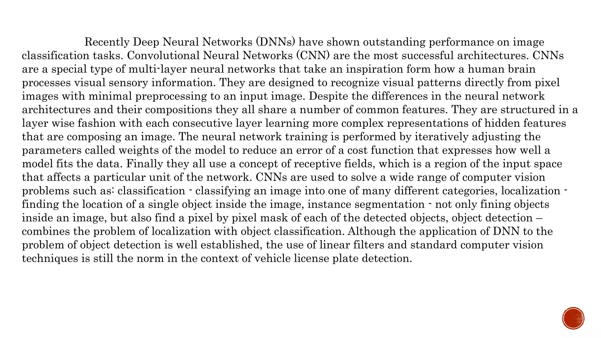 Recently Deep Neural Networks (DNNs) have shown outstanding performance on image
classification tasks. Convolutional Neural Networks (CNN) are the most successful architectures. CNNs
are a special type of multi-layer neural networks that take an inspiration form how a human brain
processes visual sensory information. They are designed to recognize visual patterns directly from pixel
images with minimal preprocessing to an input image. Despite the differences in the neural network
architectures and their compositions they all share a number of common features. They are structured in a
layer wise fashion with each consecutive layer learning more complex representations of hidden features
that are composing an image. The neural network training is performed by iteratively adjusting the
parameters called weights of the model to reduce an error of a cost function that expresses how well a
model fits the data. Finally they all use a concept of receptive fields, which is a region of the input space
that affects a particular unit of the network. CNNs are used to solve a wide range of computer vision
problems such as: classification - classifying an image into one of many different categories, localization -
finding the location of a single object inside the image, instance segmentation - not only fining objects
inside an image, but also find a pixel by pixel mask of each of the detected objects, object detection –
combines the problem of localization with object classification. Although the application of DNN to the
problem of object detection is well established, the use of linear filters and standard computer vision
techniques is still the norm in the context of vehicle license plate detection.
 
