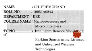 NAME : CH. PREMCHAND
ROLL NO : 19951A0243
DEPARTMENT : EEE
COURSE NAME : Microprocessors and
Microcontrollers
TOPIC : Intelligent Remote Monitoring
of
Parking Spaces using Licensed
and Unlicensed Wireless
Technologies
 