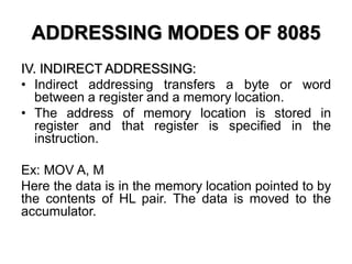 ADDRESSING MODES OF 8085
IV. INDIRECT ADDRESSING:
• Indirect addressing transfers a byte or word
between a register and a memory location.
• The address of memory location is stored in
register and that register is specified in the
instruction.
Ex: MOV A, M
Here the data is in the memory location pointed to by
the contents of HL pair. The data is moved to the
accumulator.
 