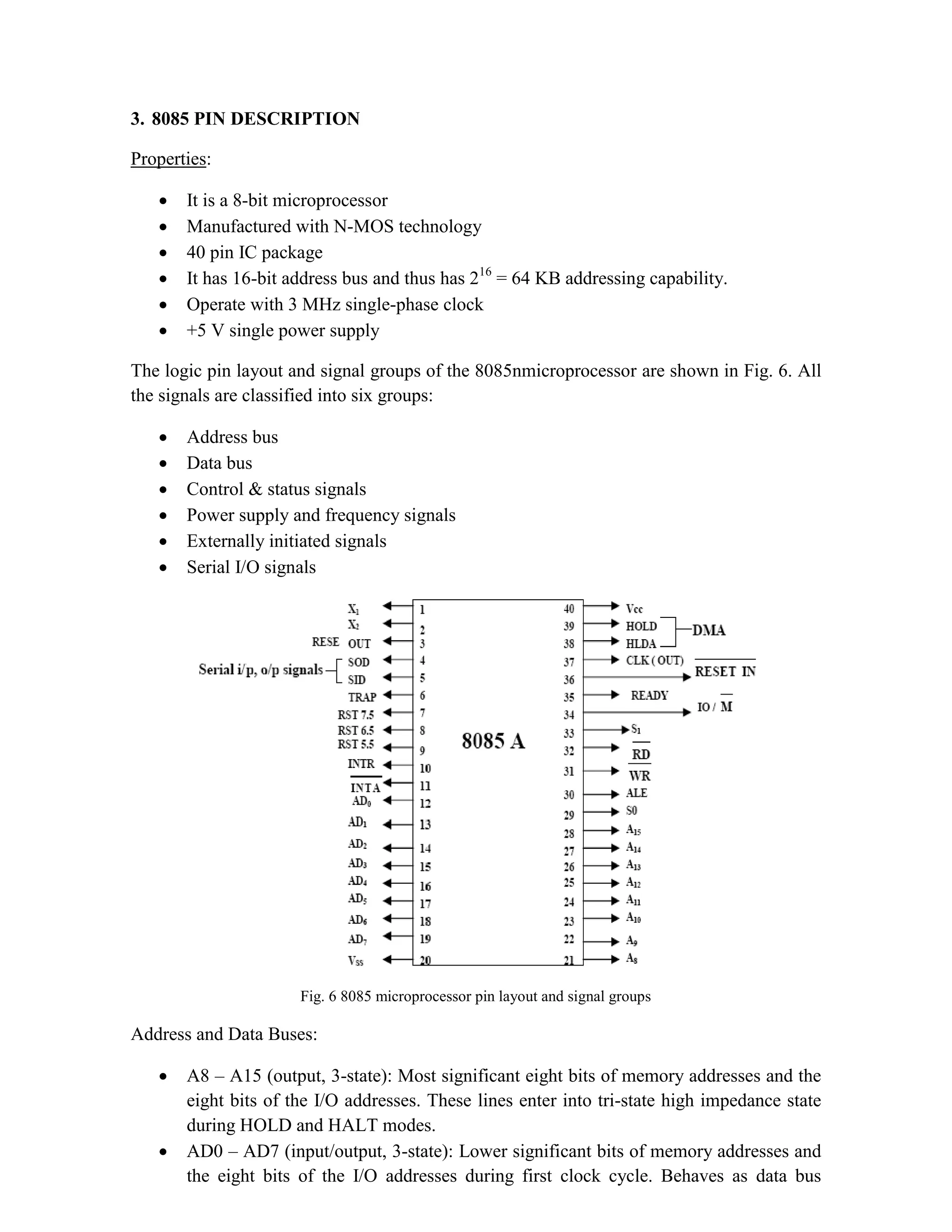 3. 8085 PIN DESCRIPTION Properties:  It is a 8-bit microprocessor  Manufactured with N-MOS technology  40 pin IC package  It has 16-bit address bus and thus has 216 = 64 KB addressing capability.  Operate with 3 MHz single-phase clock  +5 V single power supply The logic pin layout and signal groups of the 8085nmicroprocessor are shown in Fig. 6. All the signals are classified into six groups:  Address bus  Data bus  Control & status signals  Power supply and frequency signals  Externally initiated signals  Serial I/O signals Fig. 6 8085 microprocessor pin layout and signal groups Address and Data Buses:  A8 – A15 (output, 3-state): Most significant eight bits of memory addresses and the eight bits of the I/O addresses. These lines enter into tri-state high impedance state during HOLD and HALT modes.  AD0 – AD7 (input/output, 3-state): Lower significant bits of memory addresses and the eight bits of the I/O addresses during first clock cycle. Behaves as data bus 