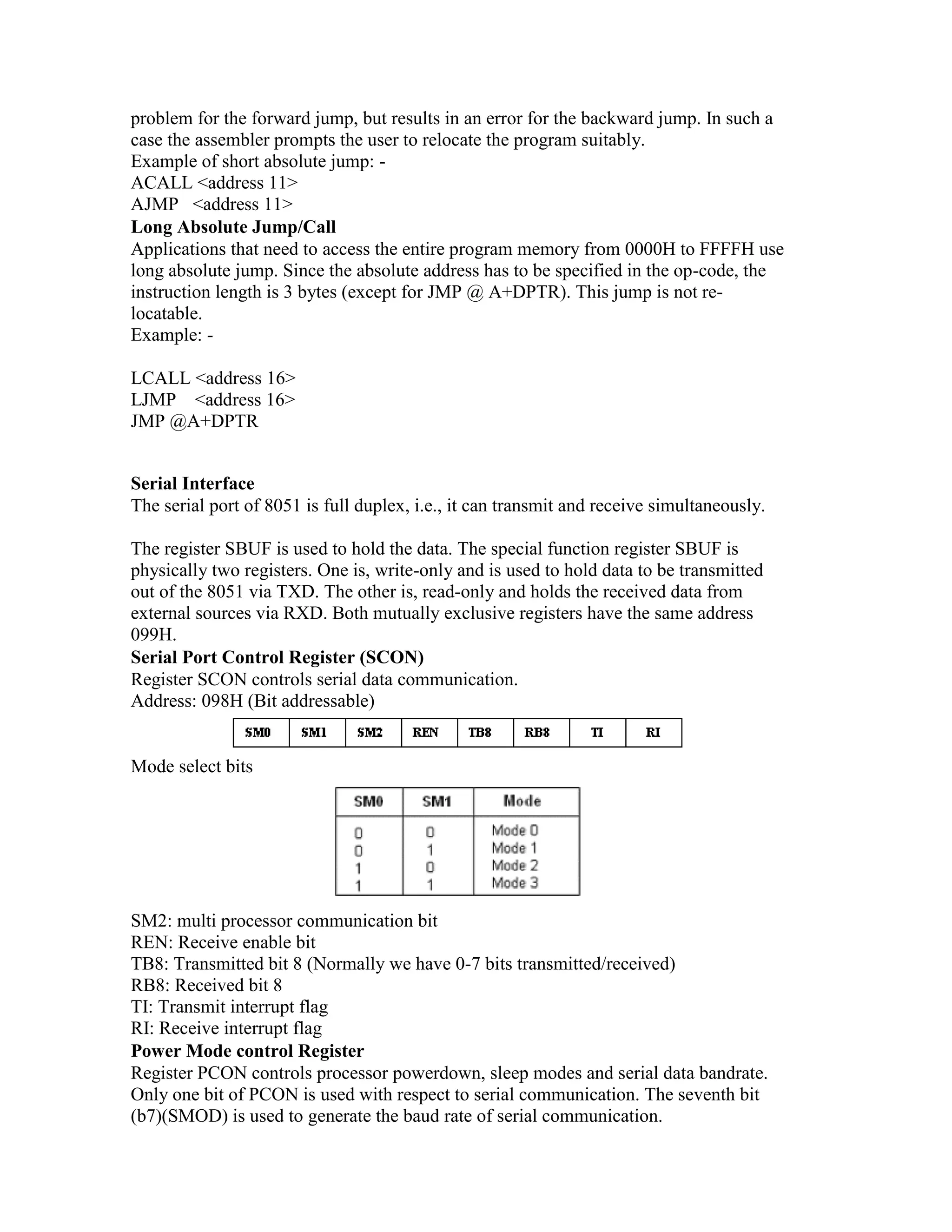 problem for the forward jump, but results in an error for the backward jump. In such a case the assembler prompts the user to relocate the program suitably. Example of short absolute jump: - ACALL <address 11> AJMP <address 11> Long Absolute Jump/Call Applications that need to access the entire program memory from 0000H to FFFFH use long absolute jump. Since the absolute address has to be specified in the op-code, the instruction length is 3 bytes (except for JMP @ A+DPTR). This jump is not re- locatable. Example: - LCALL <address 16> LJMP <address 16> JMP @A+DPTR Serial Interface The serial port of 8051 is full duplex, i.e., it can transmit and receive simultaneously. The register SBUF is used to hold the data. The special function register SBUF is physically two registers. One is, write-only and is used to hold data to be transmitted out of the 8051 via TXD. The other is, read-only and holds the received data from external sources via RXD. Both mutually exclusive registers have the same address 099H. Serial Port Control Register (SCON) Register SCON controls serial data communication. Address: 098H (Bit addressable) Mode select bits SM2: multi processor communication bit REN: Receive enable bit TB8: Transmitted bit 8 (Normally we have 0-7 bits transmitted/received) RB8: Received bit 8 TI: Transmit interrupt flag RI: Receive interrupt flag Power Mode control Register Register PCON controls processor powerdown, sleep modes and serial data bandrate. Only one bit of PCON is used with respect to serial communication. The seventh bit (b7)(SMOD) is used to generate the baud rate of serial communication. 