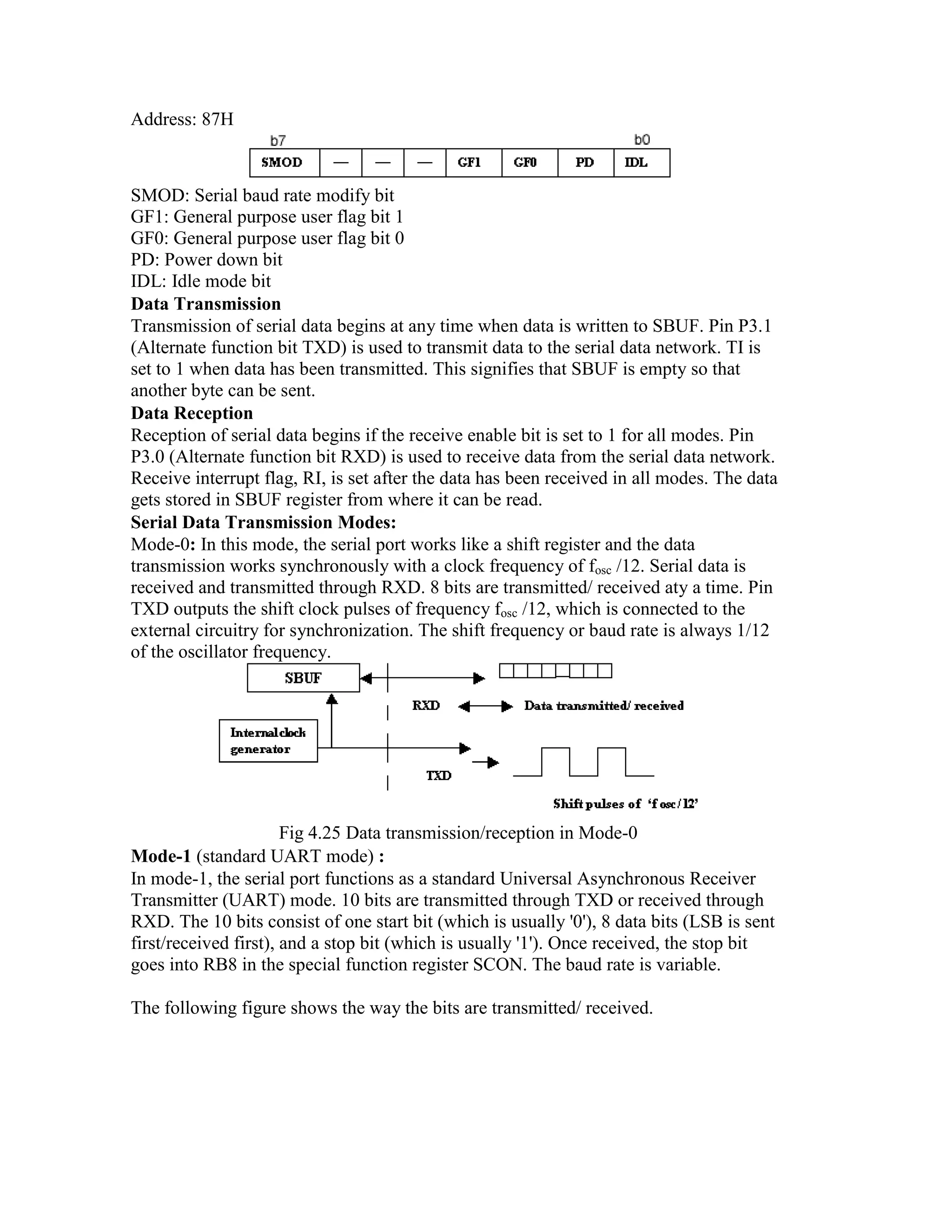 Address: 87H SMOD: Serial baud rate modify bit GF1: General purpose user flag bit 1 GF0: General purpose user flag bit 0 PD: Power down bit IDL: Idle mode bit Data Transmission Transmission of serial data begins at any time when data is written to SBUF. Pin P3.1 (Alternate function bit TXD) is used to transmit data to the serial data network. TI is set to 1 when data has been transmitted. This signifies that SBUF is empty so that another byte can be sent. Data Reception Reception of serial data begins if the receive enable bit is set to 1 for all modes. Pin P3.0 (Alternate function bit RXD) is used to receive data from the serial data network. Receive interrupt flag, RI, is set after the data has been received in all modes. The data gets stored in SBUF register from where it can be read. Serial Data Transmission Modes: Mode-0: In this mode, the serial port works like a shift register and the data transmission works synchronously with a clock frequency of fosc /12. Serial data is received and transmitted through RXD. 8 bits are transmitted/ received aty a time. Pin TXD outputs the shift clock pulses of frequency fosc /12, which is connected to the external circuitry for synchronization. The shift frequency or baud rate is always 1/12 of the oscillator frequency. Fig 4.25 Data transmission/reception in Mode-0 Mode-1 (standard UART mode) : In mode-1, the serial port functions as a standard Universal Asynchronous Receiver Transmitter (UART) mode. 10 bits are transmitted through TXD or received through RXD. The 10 bits consist of one start bit (which is usually '0'), 8 data bits (LSB is sent first/received first), and a stop bit (which is usually '1'). Once received, the stop bit goes into RB8 in the special function register SCON. The baud rate is variable. The following figure shows the way the bits are transmitted/ received. 