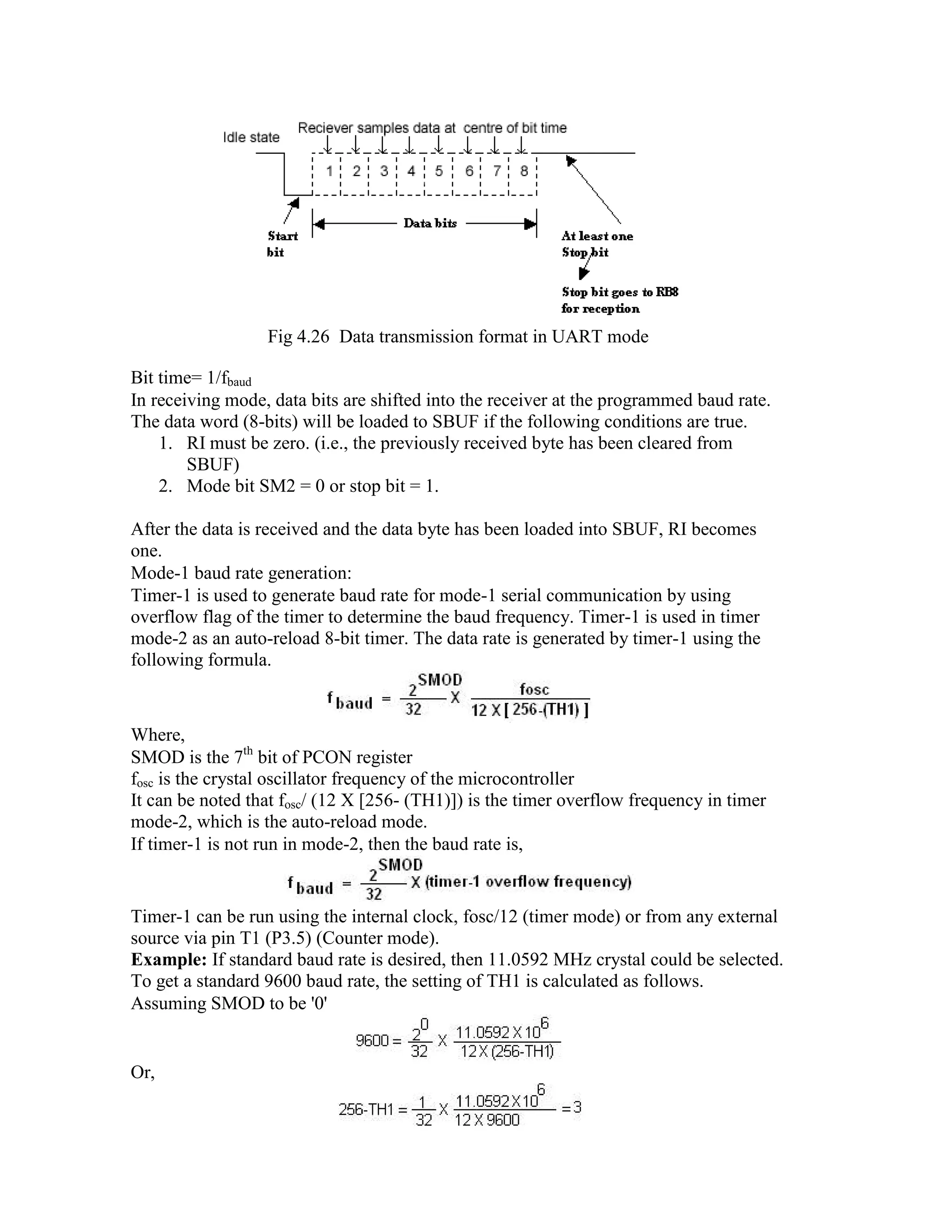 Fig 4.26 Data transmission format in UART mode Bit time= 1/fbaud In receiving mode, data bits are shifted into the receiver at the programmed baud rate. The data word (8-bits) will be loaded to SBUF if the following conditions are true. 1. RI must be zero. (i.e., the previously received byte has been cleared from SBUF) 2. Mode bit SM2 = 0 or stop bit = 1. After the data is received and the data byte has been loaded into SBUF, RI becomes one. Mode-1 baud rate generation: Timer-1 is used to generate baud rate for mode-1 serial communication by using overflow flag of the timer to determine the baud frequency. Timer-1 is used in timer mode-2 as an auto-reload 8-bit timer. The data rate is generated by timer-1 using the following formula. Where, SMOD is the 7th bit of PCON register fosc is the crystal oscillator frequency of the microcontroller It can be noted that fosc/ (12 X [256- (TH1)]) is the timer overflow frequency in timer mode-2, which is the auto-reload mode. If timer-1 is not run in mode-2, then the baud rate is, Timer-1 can be run using the internal clock, fosc/12 (timer mode) or from any external source via pin T1 (P3.5) (Counter mode). Example: If standard baud rate is desired, then 11.0592 MHz crystal could be selected. To get a standard 9600 baud rate, the setting of TH1 is calculated as follows. Assuming SMOD to be '0' Or, 