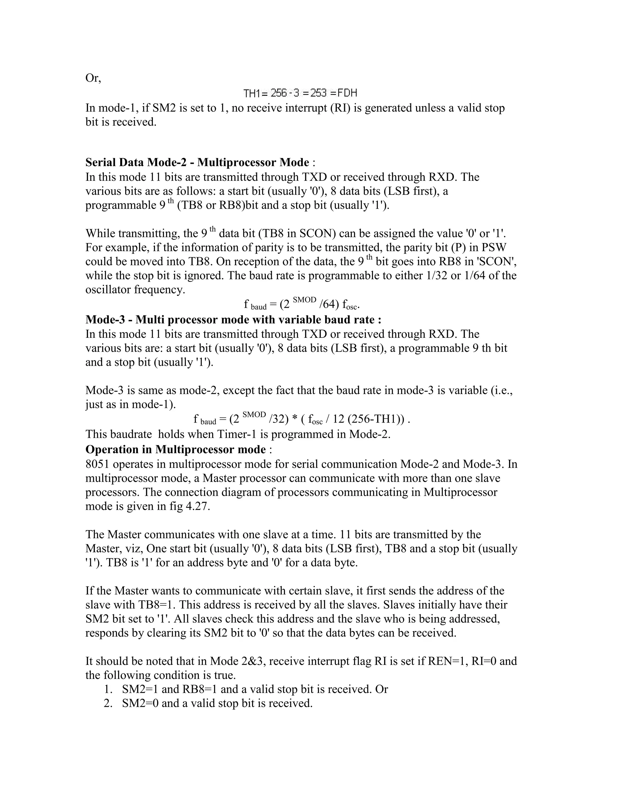 Or, In mode-1, if SM2 is set to 1, no receive interrupt (RI) is generated unless a valid stop bit is received. Serial Data Mode-2 - Multiprocessor Mode : In this mode 11 bits are transmitted through TXD or received through RXD. The various bits are as follows: a start bit (usually '0'), 8 data bits (LSB first), a programmable 9 th (TB8 or RB8)bit and a stop bit (usually '1'). While transmitting, the 9 th data bit (TB8 in SCON) can be assigned the value '0' or '1'. For example, if the information of parity is to be transmitted, the parity bit (P) in PSW could be moved into TB8. On reception of the data, the 9 th bit goes into RB8 in 'SCON', while the stop bit is ignored. The baud rate is programmable to either 1/32 or 1/64 of the oscillator frequency. f baud = (2 SMOD /64) fosc. Mode-3 - Multi processor mode with variable baud rate : In this mode 11 bits are transmitted through TXD or received through RXD. The various bits are: a start bit (usually '0'), 8 data bits (LSB first), a programmable 9 th bit and a stop bit (usually '1'). Mode-3 is same as mode-2, except the fact that the baud rate in mode-3 is variable (i.e., just as in mode-1). f baud = (2 SMOD /32) * ( fosc / 12 (256-TH1)) . This baudrate holds when Timer-1 is programmed in Mode-2. Operation in Multiprocessor mode : 8051 operates in multiprocessor mode for serial communication Mode-2 and Mode-3. In multiprocessor mode, a Master processor can communicate with more than one slave processors. The connection diagram of processors communicating in Multiprocessor mode is given in fig 4.27. The Master communicates with one slave at a time. 11 bits are transmitted by the Master, viz, One start bit (usually '0'), 8 data bits (LSB first), TB8 and a stop bit (usually '1'). TB8 is '1' for an address byte and '0' for a data byte. If the Master wants to communicate with certain slave, it first sends the address of the slave with TB8=1. This address is received by all the slaves. Slaves initially have their SM2 bit set to '1'. All slaves check this address and the slave who is being addressed, responds by clearing its SM2 bit to '0' so that the data bytes can be received. It should be noted that in Mode 2&3, receive interrupt flag RI is set if REN=1, RI=0 and the following condition is true. 1. SM2=1 and RB8=1 and a valid stop bit is received. Or 2. SM2=0 and a valid stop bit is received. 