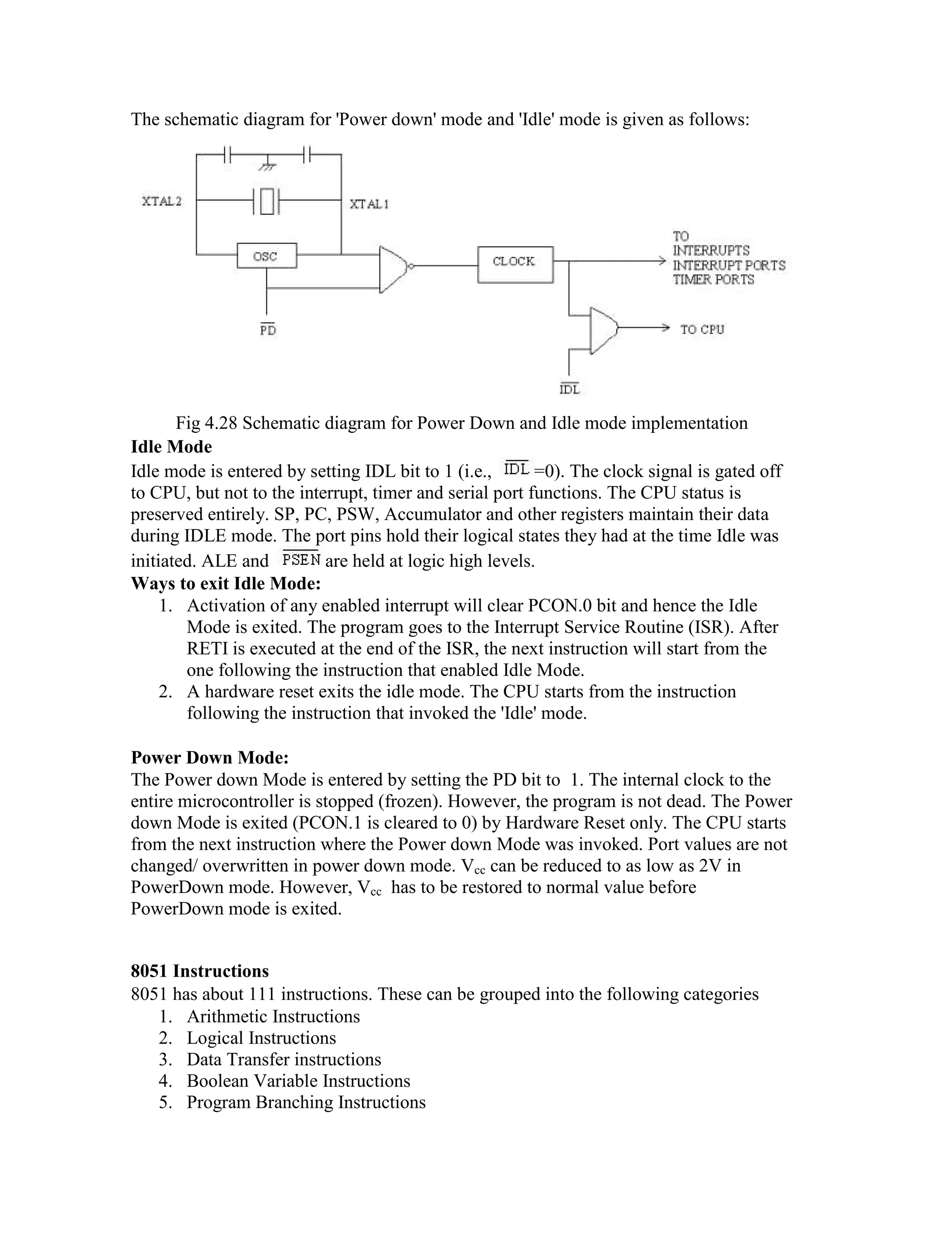 The schematic diagram for 'Power down' mode and 'Idle' mode is given as follows: Fig 4.28 Schematic diagram for Power Down and Idle mode implementation Idle Mode Idle mode is entered by setting IDL bit to 1 (i.e., =0). The clock signal is gated off to CPU, but not to the interrupt, timer and serial port functions. The CPU status is preserved entirely. SP, PC, PSW, Accumulator and other registers maintain their data during IDLE mode. The port pins hold their logical states they had at the time Idle was initiated. ALE and are held at logic high levels. Ways to exit Idle Mode: 1. Activation of any enabled interrupt will clear PCON.0 bit and hence the Idle Mode is exited. The program goes to the Interrupt Service Routine (ISR). After RETI is executed at the end of the ISR, the next instruction will start from the one following the instruction that enabled Idle Mode. 2. A hardware reset exits the idle mode. The CPU starts from the instruction following the instruction that invoked the 'Idle' mode. Power Down Mode: The Power down Mode is entered by setting the PD bit to 1. The internal clock to the entire microcontroller is stopped (frozen). However, the program is not dead. The Power down Mode is exited (PCON.1 is cleared to 0) by Hardware Reset only. The CPU starts from the next instruction where the Power down Mode was invoked. Port values are not changed/ overwritten in power down mode. Vcc can be reduced to as low as 2V in PowerDown mode. However, Vcc has to be restored to normal value before PowerDown mode is exited. 8051 Instructions 8051 has about 111 instructions. These can be grouped into the following categories 1. Arithmetic Instructions 2. Logical Instructions 3. Data Transfer instructions 4. Boolean Variable Instructions 5. Program Branching Instructions 
