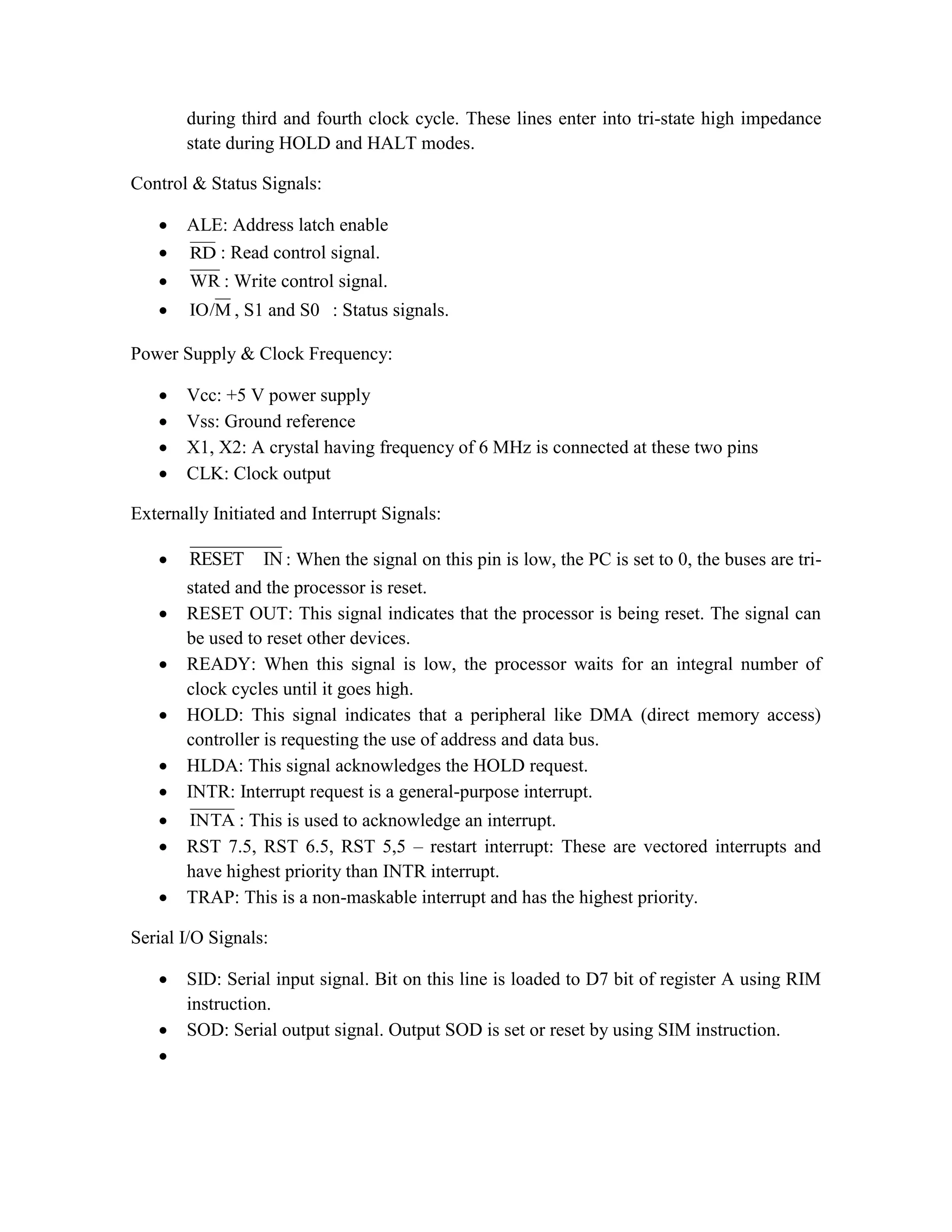 during third and fourth clock cycle. These lines enter into tri-state high impedance state during HOLD and HALT modes. Control & Status Signals:  ALE: Address latch enable  RD : Read control signal.  WR : Write control signal.  M IO/ , S1 and S0 : Status signals. Power Supply & Clock Frequency:  Vcc: +5 V power supply  Vss: Ground reference  X1, X2: A crystal having frequency of 6 MHz is connected at these two pins  CLK: Clock output Externally Initiated and Interrupt Signals:  IN RESET : When the signal on this pin is low, the PC is set to 0, the buses are tri- stated and the processor is reset.  RESET OUT: This signal indicates that the processor is being reset. The signal can be used to reset other devices.  READY: When this signal is low, the processor waits for an integral number of clock cycles until it goes high.  HOLD: This signal indicates that a peripheral like DMA (direct memory access) controller is requesting the use of address and data bus.  HLDA: This signal acknowledges the HOLD request.  INTR: Interrupt request is a general-purpose interrupt.  INTA : This is used to acknowledge an interrupt.  RST 7.5, RST 6.5, RST 5,5 – restart interrupt: These are vectored interrupts and have highest priority than INTR interrupt.  TRAP: This is a non-maskable interrupt and has the highest priority. Serial I/O Signals:  SID: Serial input signal. Bit on this line is loaded to D7 bit of register A using RIM instruction.  SOD: Serial output signal. Output SOD is set or reset by using SIM instruction.  