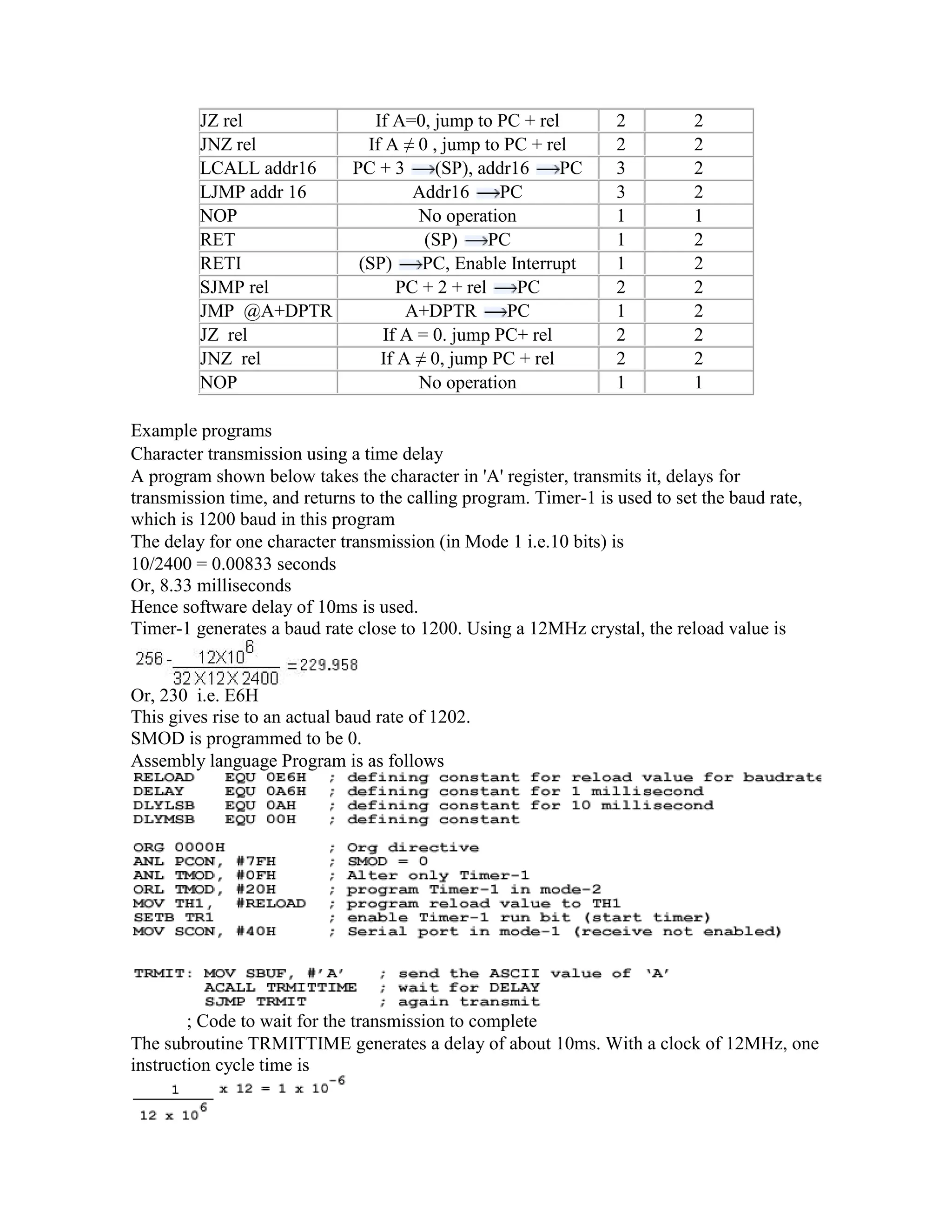 JZ rel If A=0, jump to PC + rel 2 2 JNZ rel If A ≠ 0 , jump to PC + rel 2 2 LCALL addr16 PC + 3 (SP), addr16 PC 3 2 LJMP addr 16 Addr16 PC 3 2 NOP No operation 1 1 RET (SP) PC 1 2 RETI (SP) PC, Enable Interrupt 1 2 SJMP rel PC + 2 + rel PC 2 2 JMP @A+DPTR A+DPTR PC 1 2 JZ rel If A = 0. jump PC+ rel 2 2 JNZ rel If A ≠ 0, jump PC + rel 2 2 NOP No operation 1 1 Example programs Character transmission using a time delay A program shown below takes the character in 'A' register, transmits it, delays for transmission time, and returns to the calling program. Timer-1 is used to set the baud rate, which is 1200 baud in this program The delay for one character transmission (in Mode 1 i.e.10 bits) is 10/2400 = 0.00833 seconds Or, 8.33 milliseconds Hence software delay of 10ms is used. Timer-1 generates a baud rate close to 1200. Using a 12MHz crystal, the reload value is Or, 230 i.e. E6H This gives rise to an actual baud rate of 1202. SMOD is programmed to be 0. Assembly language Program is as follows ; Code to wait for the transmission to complete The subroutine TRMITTIME generates a delay of about 10ms. With a clock of 12MHz, one instruction cycle time is 