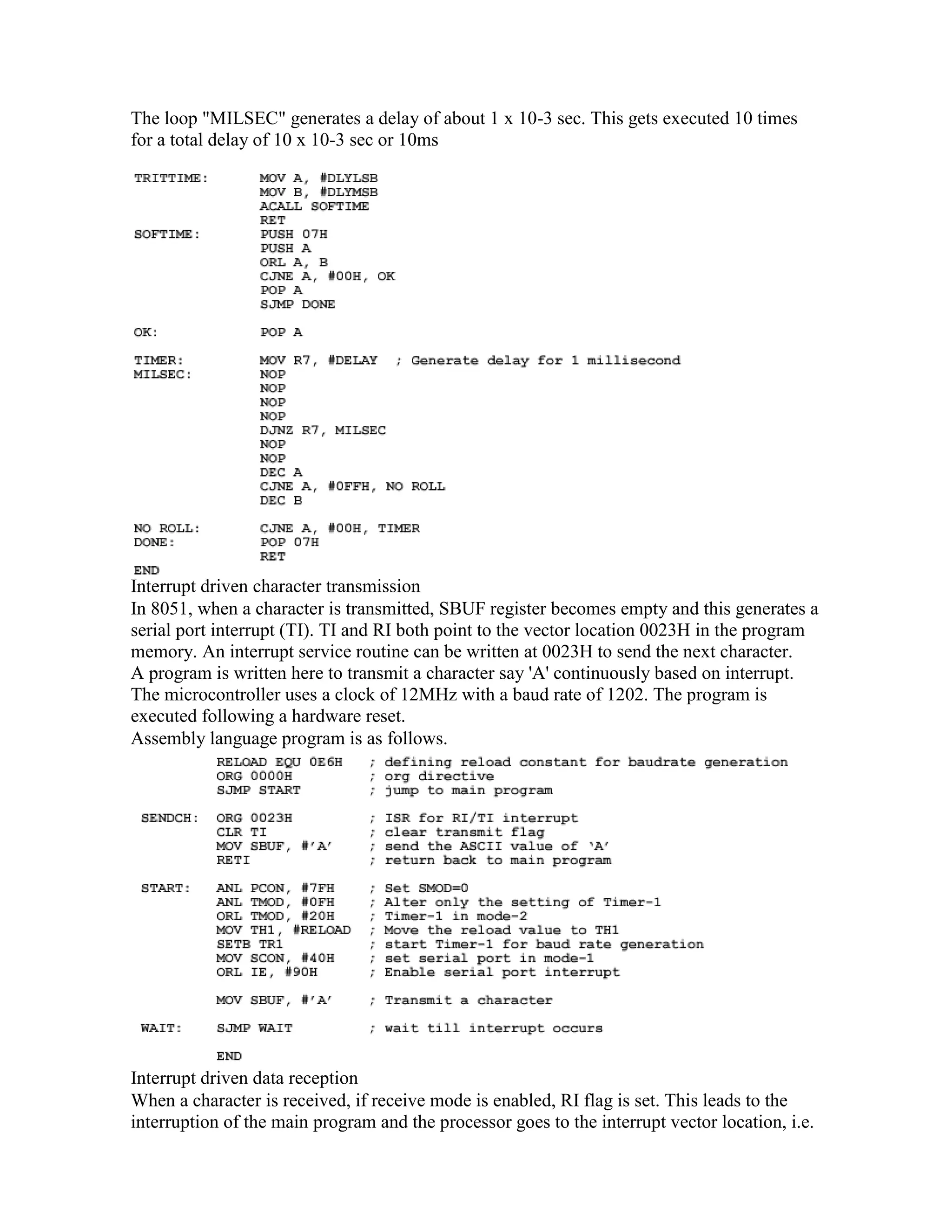 The loop "MILSEC" generates a delay of about 1 x 10-3 sec. This gets executed 10 times for a total delay of 10 x 10-3 sec or 10ms Interrupt driven character transmission In 8051, when a character is transmitted, SBUF register becomes empty and this generates a serial port interrupt (TI). TI and RI both point to the vector location 0023H in the program memory. An interrupt service routine can be written at 0023H to send the next character. A program is written here to transmit a character say 'A' continuously based on interrupt. The microcontroller uses a clock of 12MHz with a baud rate of 1202. The program is executed following a hardware reset. Assembly language program is as follows. Interrupt driven data reception When a character is received, if receive mode is enabled, RI flag is set. This leads to the interruption of the main program and the processor goes to the interrupt vector location, i.e. 