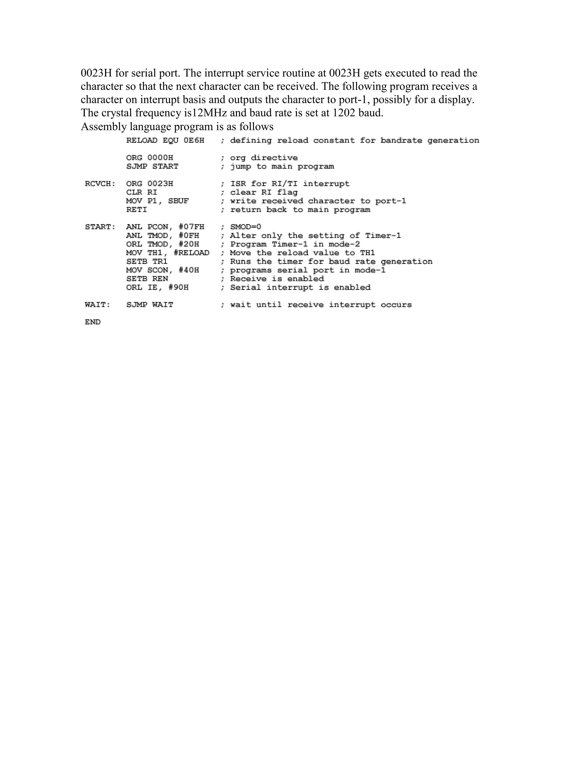 0023H for serial port. The interrupt service routine at 0023H gets executed to read the character so that the next character can be received. The following program receives a character on interrupt basis and outputs the character to port-1, possibly for a display. The crystal frequency is12MHz and baud rate is set at 1202 baud. Assembly language program is as follows 