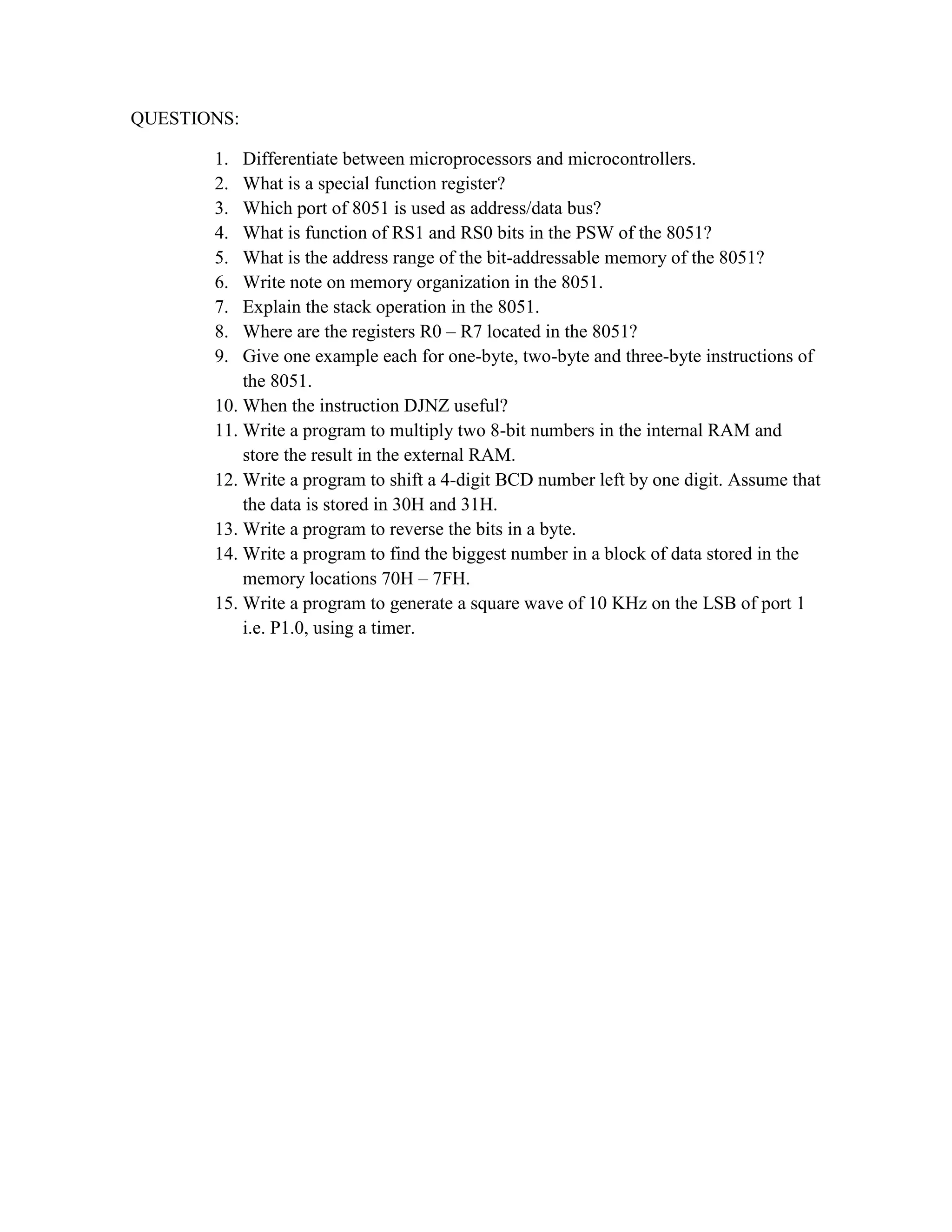 QUESTIONS: 1. Differentiate between microprocessors and microcontrollers. 2. What is a special function register? 3. Which port of 8051 is used as address/data bus? 4. What is function of RS1 and RS0 bits in the PSW of the 8051? 5. What is the address range of the bit-addressable memory of the 8051? 6. Write note on memory organization in the 8051. 7. Explain the stack operation in the 8051. 8. Where are the registers R0 – R7 located in the 8051? 9. Give one example each for one-byte, two-byte and three-byte instructions of the 8051. 10. When the instruction DJNZ useful? 11. Write a program to multiply two 8-bit numbers in the internal RAM and store the result in the external RAM. 12. Write a program to shift a 4-digit BCD number left by one digit. Assume that the data is stored in 30H and 31H. 13. Write a program to reverse the bits in a byte. 14. Write a program to find the biggest number in a block of data stored in the memory locations 70H – 7FH. 15. Write a program to generate a square wave of 10 KHz on the LSB of port 1 i.e. P1.0, using a timer. 