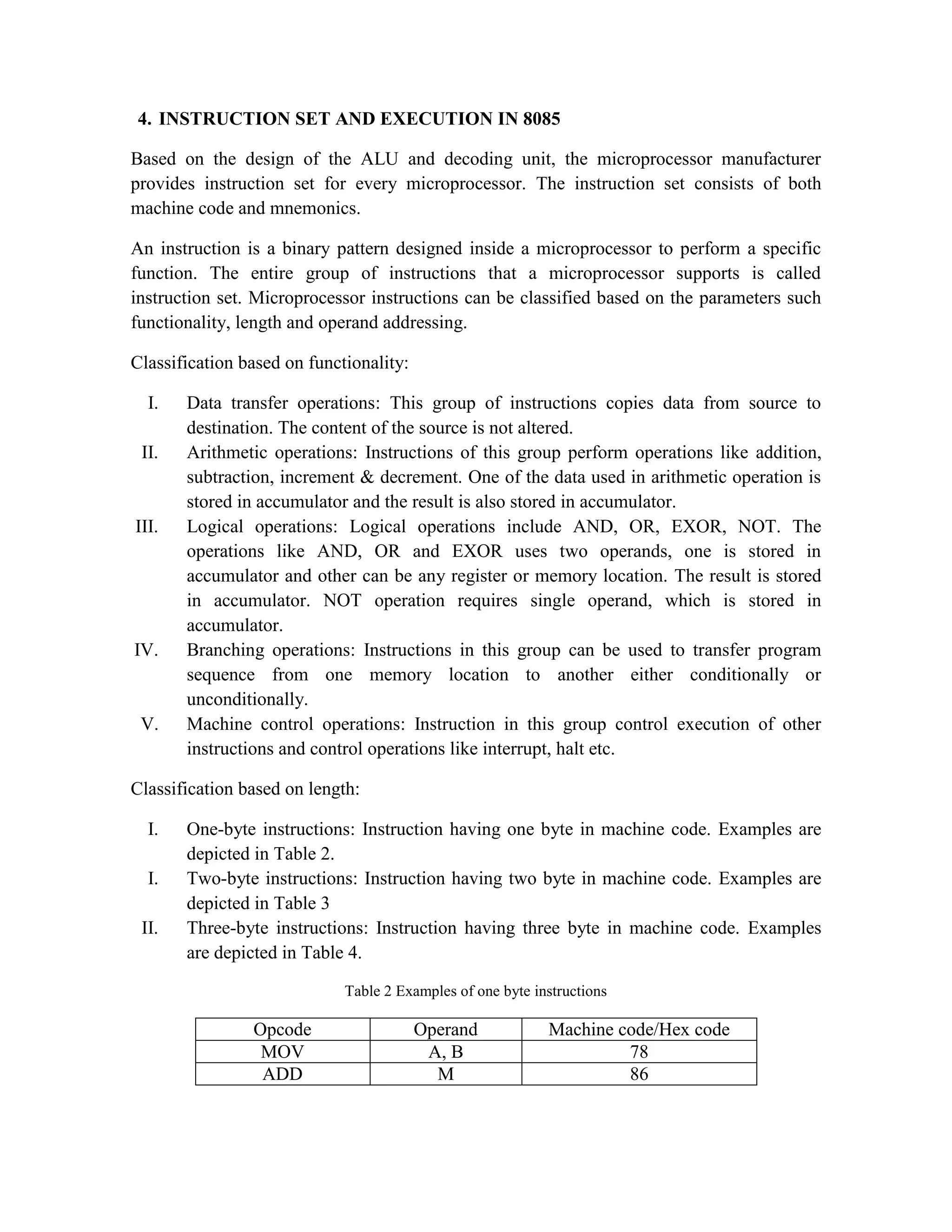 4. INSTRUCTION SET AND EXECUTION IN 8085 Based on the design of the ALU and decoding unit, the microprocessor manufacturer provides instruction set for every microprocessor. The instruction set consists of both machine code and mnemonics. An instruction is a binary pattern designed inside a microprocessor to perform a specific function. The entire group of instructions that a microprocessor supports is called instruction set. Microprocessor instructions can be classified based on the parameters such functionality, length and operand addressing. Classification based on functionality: I. Data transfer operations: This group of instructions copies data from source to destination. The content of the source is not altered. II. Arithmetic operations: Instructions of this group perform operations like addition, subtraction, increment & decrement. One of the data used in arithmetic operation is stored in accumulator and the result is also stored in accumulator. III. Logical operations: Logical operations include AND, OR, EXOR, NOT. The operations like AND, OR and EXOR uses two operands, one is stored in accumulator and other can be any register or memory location. The result is stored in accumulator. NOT operation requires single operand, which is stored in accumulator. IV. Branching operations: Instructions in this group can be used to transfer program sequence from one memory location to another either conditionally or unconditionally. V. Machine control operations: Instruction in this group control execution of other instructions and control operations like interrupt, halt etc. Classification based on length: I. One-byte instructions: Instruction having one byte in machine code. Examples are depicted in Table 2. I. Two-byte instructions: Instruction having two byte in machine code. Examples are depicted in Table 3 II. Three-byte instructions: Instruction having three byte in machine code. Examples are depicted in Table 4. Table 2 Examples of one byte instructions Opcode Operand Machine code/Hex code MOV A, B 78 ADD M 86 