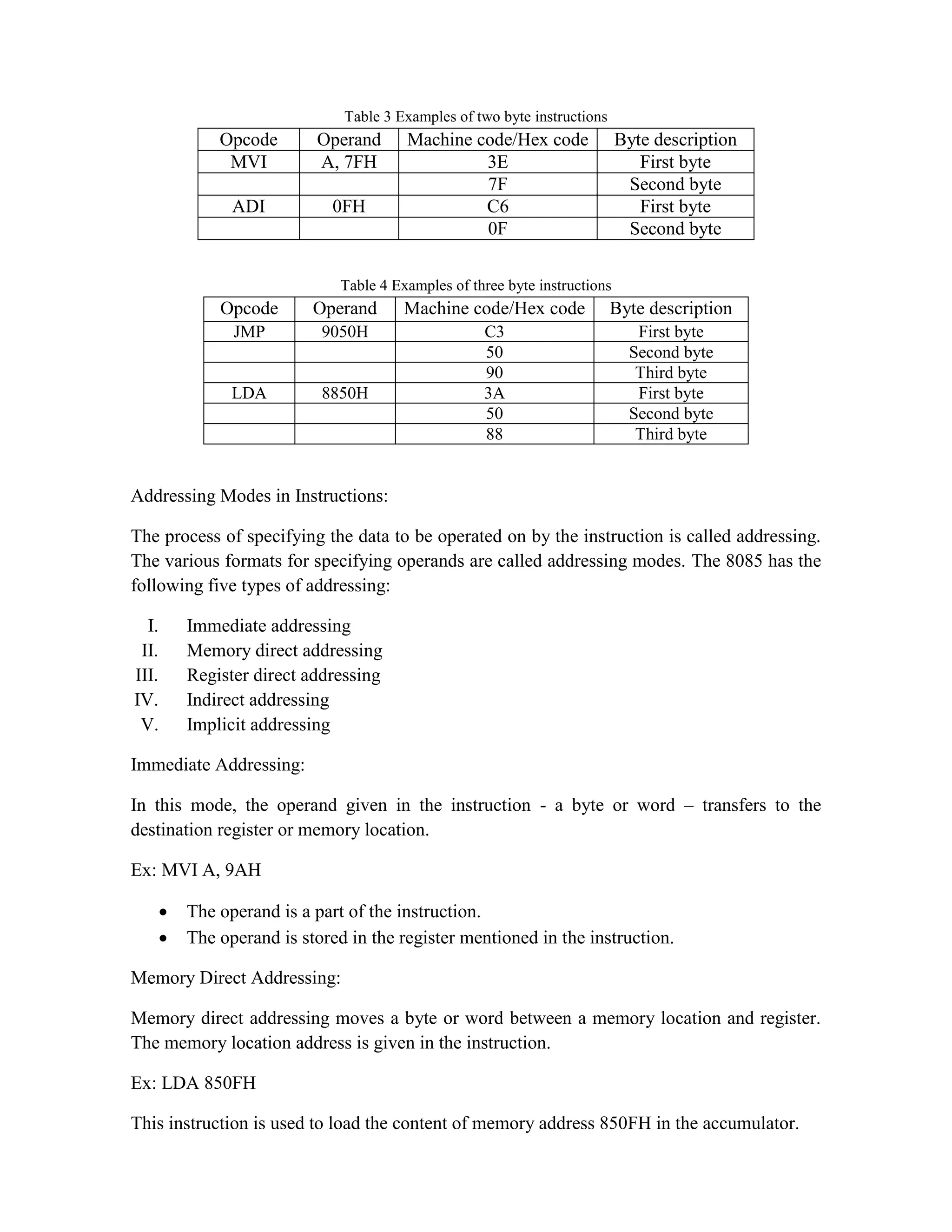 Table 3 Examples of two byte instructions Opcode Operand Machine code/Hex code Byte description MVI A, 7FH 3E First byte 7F Second byte ADI 0FH C6 First byte 0F Second byte Table 4 Examples of three byte instructions Opcode Operand Machine code/Hex code Byte description JMP 9050H C3 First byte 50 Second byte 90 Third byte LDA 8850H 3A First byte 50 Second byte 88 Third byte Addressing Modes in Instructions: The process of specifying the data to be operated on by the instruction is called addressing. The various formats for specifying operands are called addressing modes. The 8085 has the following five types of addressing: I. Immediate addressing II. Memory direct addressing III. Register direct addressing IV. Indirect addressing V. Implicit addressing Immediate Addressing: In this mode, the operand given in the instruction - a byte or word – transfers to the destination register or memory location. Ex: MVI A, 9AH  The operand is a part of the instruction.  The operand is stored in the register mentioned in the instruction. Memory Direct Addressing: Memory direct addressing moves a byte or word between a memory location and register. The memory location address is given in the instruction. Ex: LDA 850FH This instruction is used to load the content of memory address 850FH in the accumulator. 