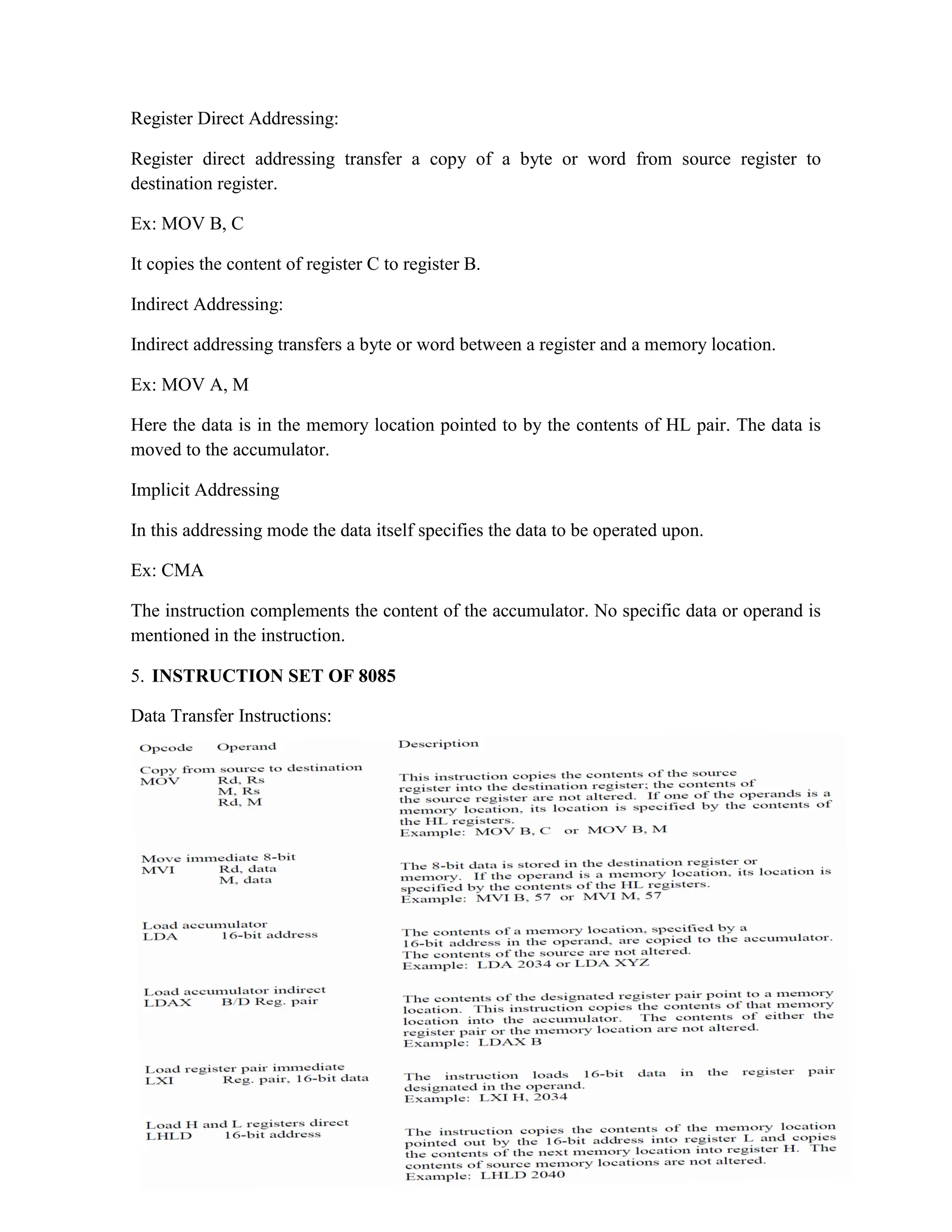 Register Direct Addressing: Register direct addressing transfer a copy of a byte or word from source register to destination register. Ex: MOV B, C It copies the content of register C to register B. Indirect Addressing: Indirect addressing transfers a byte or word between a register and a memory location. Ex: MOV A, M Here the data is in the memory location pointed to by the contents of HL pair. The data is moved to the accumulator. Implicit Addressing In this addressing mode the data itself specifies the data to be operated upon. Ex: CMA The instruction complements the content of the accumulator. No specific data or operand is mentioned in the instruction. 5. INSTRUCTION SET OF 8085 Data Transfer Instructions: 