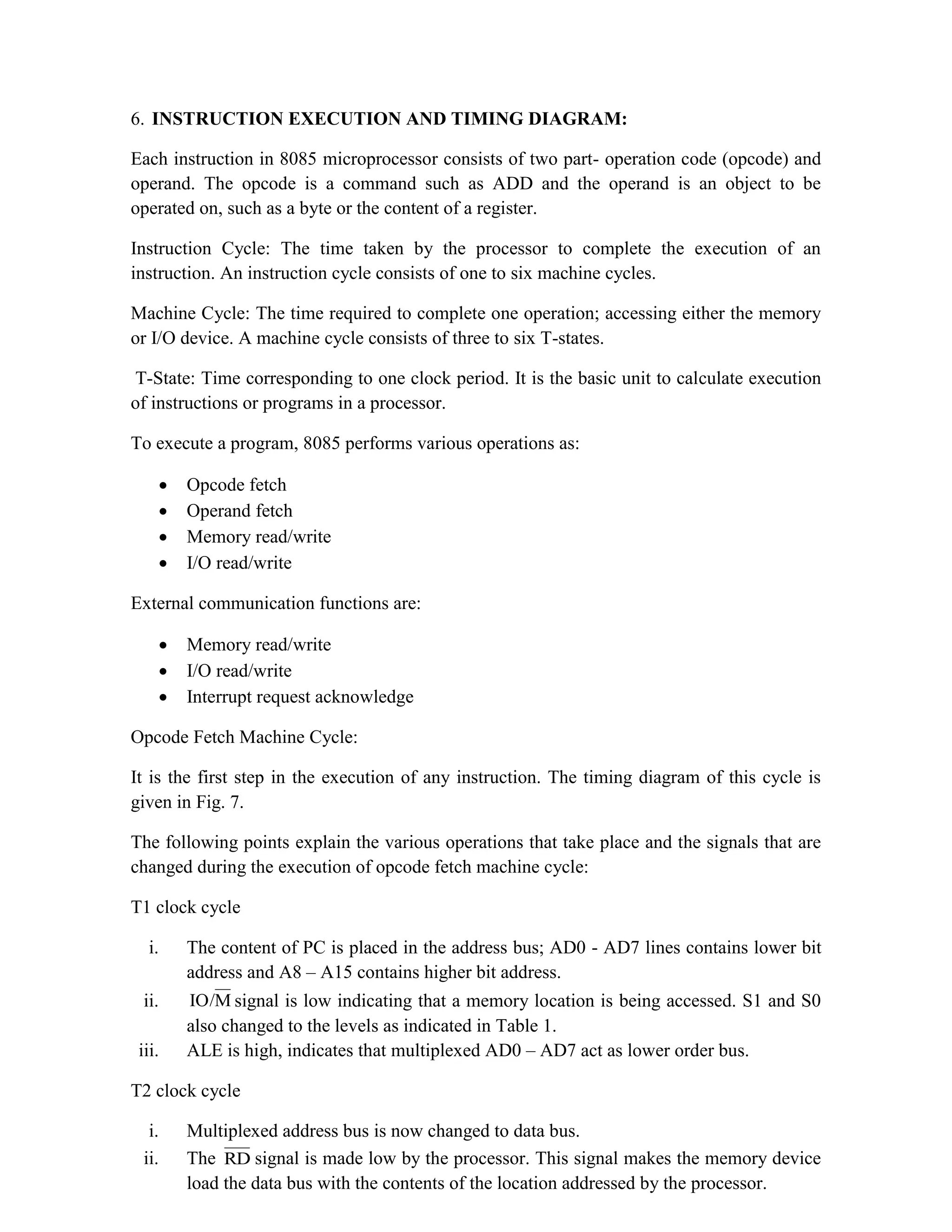 6. INSTRUCTION EXECUTION AND TIMING DIAGRAM: Each instruction in 8085 microprocessor consists of two part- operation code (opcode) and operand. The opcode is a command such as ADD and the operand is an object to be operated on, such as a byte or the content of a register. Instruction Cycle: The time taken by the processor to complete the execution of an instruction. An instruction cycle consists of one to six machine cycles. Machine Cycle: The time required to complete one operation; accessing either the memory or I/O device. A machine cycle consists of three to six T-states. T-State: Time corresponding to one clock period. It is the basic unit to calculate execution of instructions or programs in a processor. To execute a program, 8085 performs various operations as:  Opcode fetch  Operand fetch  Memory read/write  I/O read/write External communication functions are:  Memory read/write  I/O read/write  Interrupt request acknowledge Opcode Fetch Machine Cycle: It is the first step in the execution of any instruction. The timing diagram of this cycle is given in Fig. 7. The following points explain the various operations that take place and the signals that are changed during the execution of opcode fetch machine cycle: T1 clock cycle i. The content of PC is placed in the address bus; AD0 - AD7 lines contains lower bit address and A8 – A15 contains higher bit address. ii. M IO/ signal is low indicating that a memory location is being accessed. S1 and S0 also changed to the levels as indicated in Table 1. iii. ALE is high, indicates that multiplexed AD0 – AD7 act as lower order bus. T2 clock cycle i. Multiplexed address bus is now changed to data bus. ii. The RD signal is made low by the processor. This signal makes the memory device load the data bus with the contents of the location addressed by the processor. 